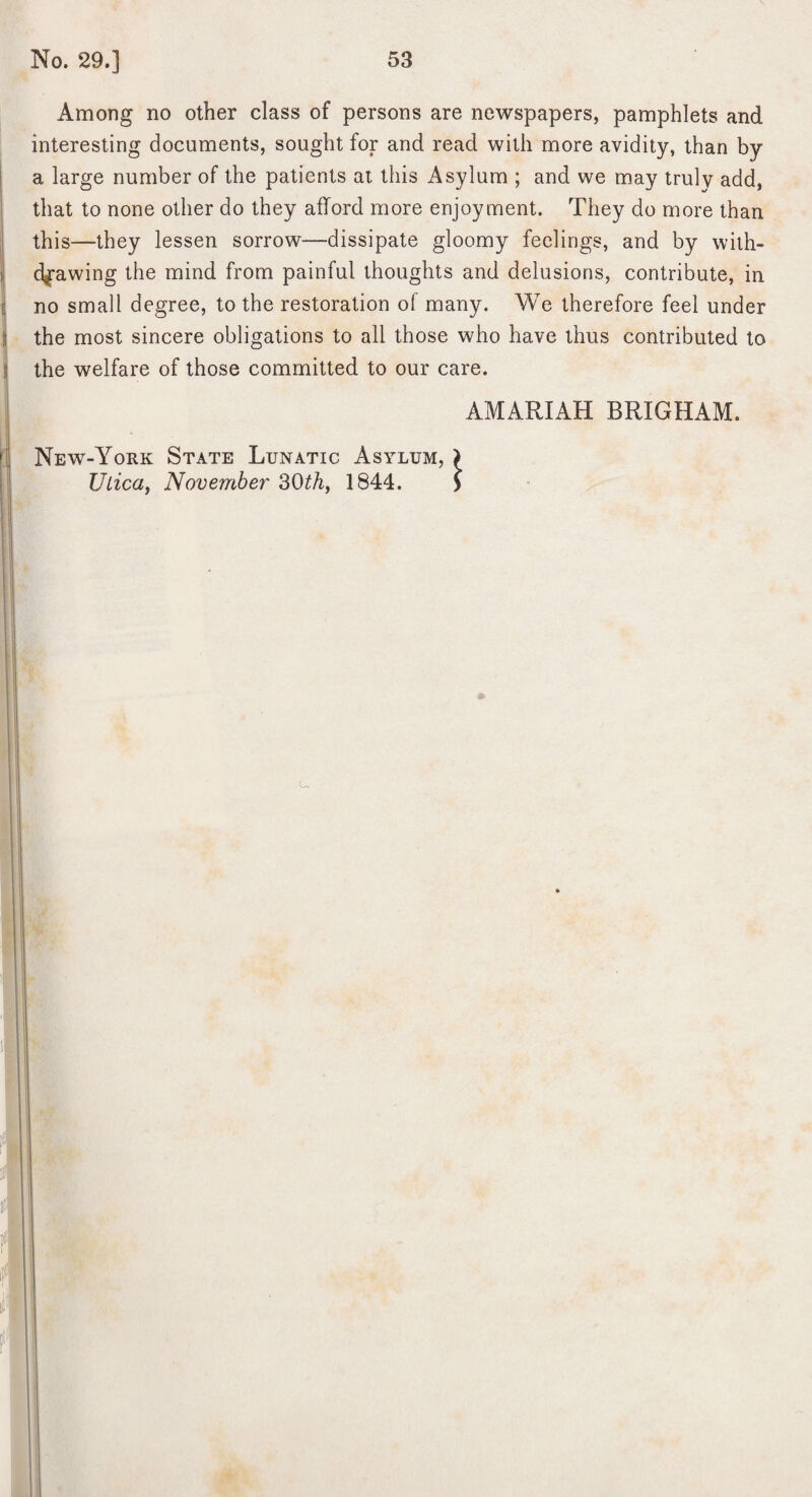 Among no other class of persons are newspapers, pamphlets and interesting documents, sought for and read with more avidity, than by a large number of the patients at this Asylum ; and we may truly add, that to none other do they afford more enjoyment. They do more than this—they lessen sorrow—dissipate gloomy feelings, and by with¬ drawing the mind from painful thoughts and delusions, contribute, in no small degree, to the restoration of many. We therefore feel under the most sincere obligations to all those who have thus contributed to the welfare of those committed to our care. AMARIAH BRIGHAM. New-York State Lunatic Asylum, } UlicGf November 30^/i, 1844. >