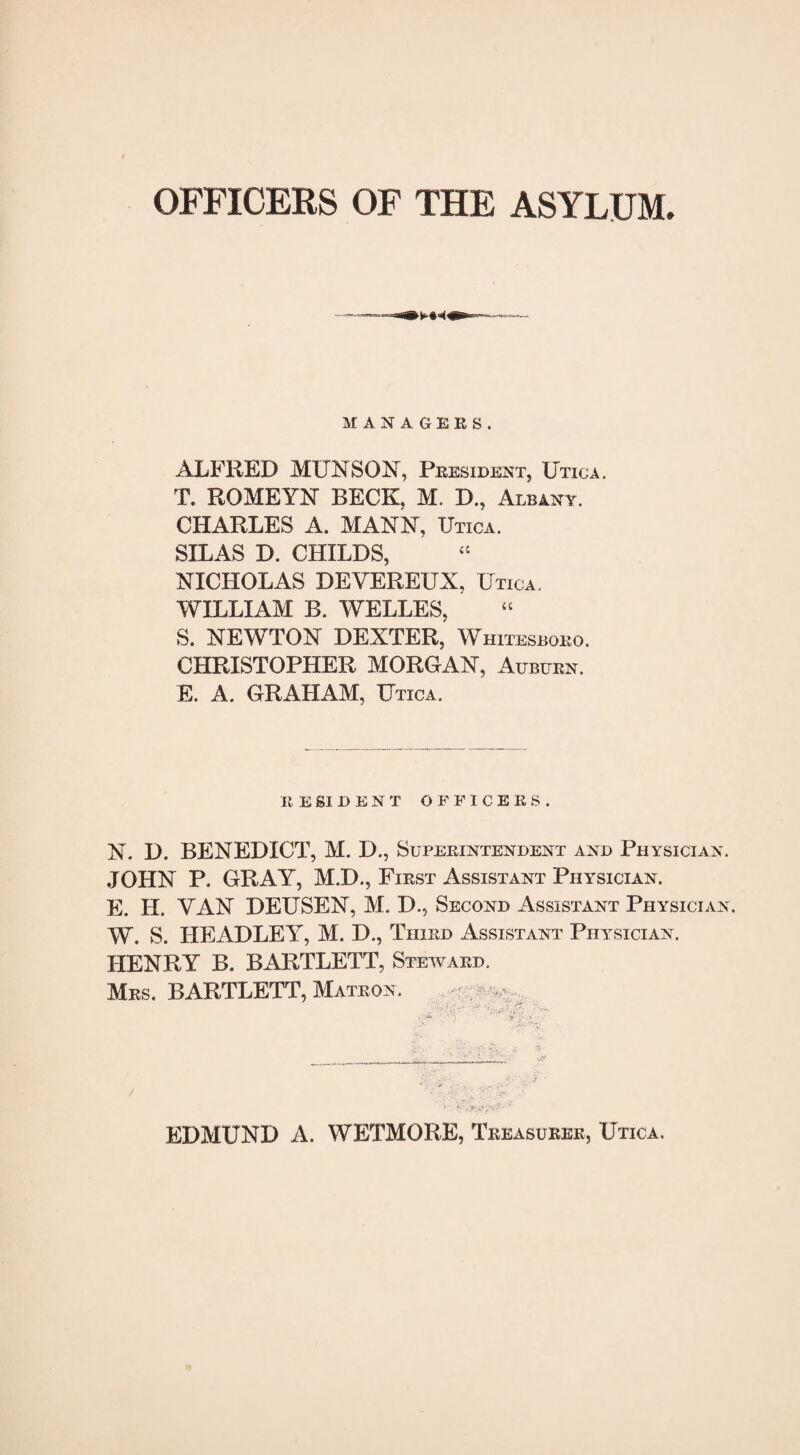 OFFICERS OF THE ASYLUM. MANAGERS. ALFRED MUNSON, President, Utica. T. ROMEYN BECK, M. D., Albany. CHARLES A. MANN, TJtica. SILAS D. CHILDS, NICHOLAS DEYEREUX, Utica WILLIAM B. WELLES, S. NEWTON DEXTER, Whitesboeo. CHRISTOPHER MORGAN, Auburn. E. A. GRAHAM, Utica. RESIDENT OFFICERS. N. D. BENEDICT, M. D., Superintendent and Physician. JOHN P. GRAY, M.D., First Assistant Physician. E. H. VAN DEUSEN, M. D., Second Assistant Physician. W. S. HEADLEY, M. D., Third Assistant Physician. HENRY B. BARTLETT, Steward. Mrs. BARTLETT, Matron. - “ EDMUND A. WETMORE, Treasurer, Utica.