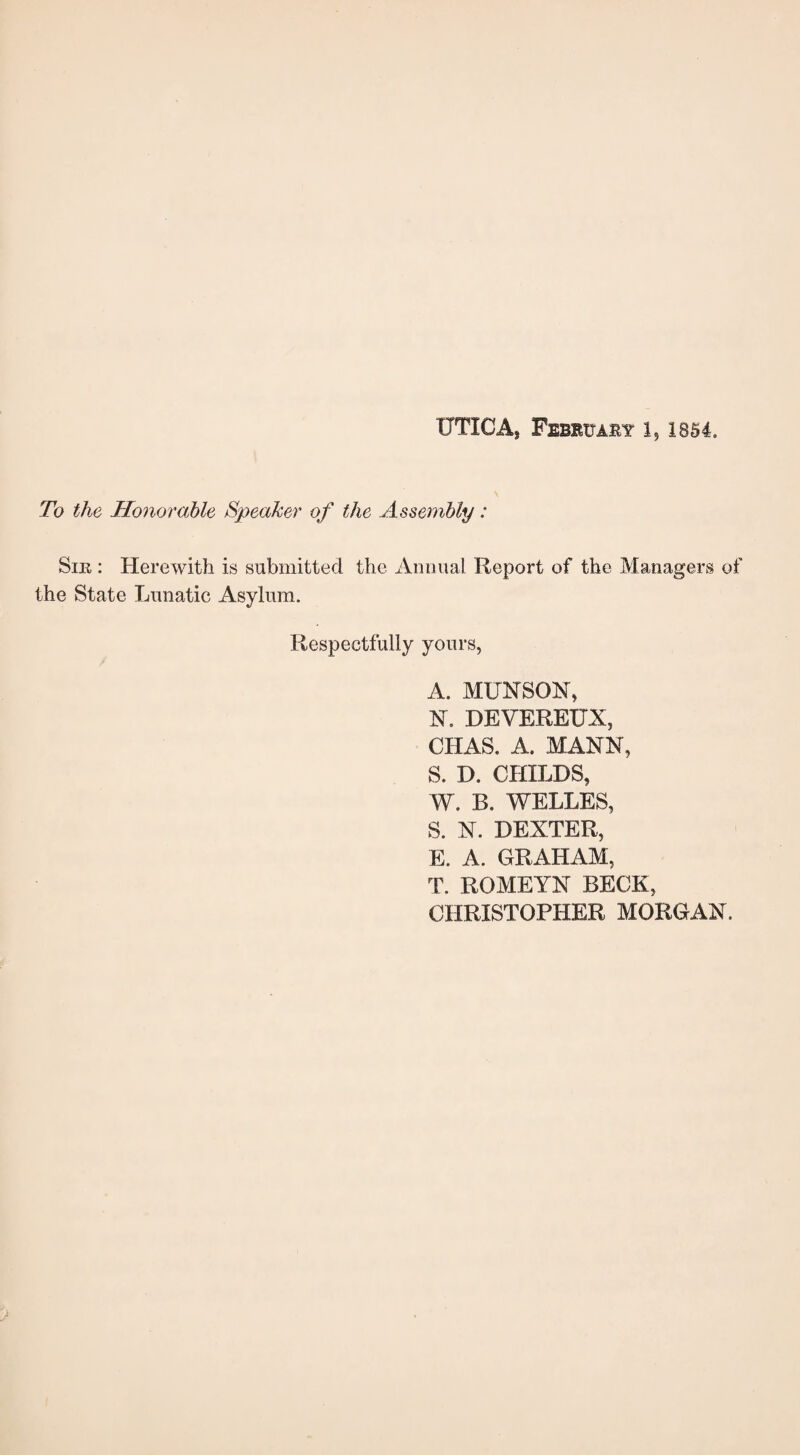 To the Honorable Speaker of the Assembly: Sir : Herewith is submitted the Annual Report of the Managers of the State Lunatic Asylum. Respectfully yours, A. MUNSON, N. DEVEREUX, CIIAS. A. MANN, S. D. CHILDS, W. B. WELLES, S. N. DEXTER, E. A. GRAHAM, T. ROMEYN BECK, CHRISTOPHER MORGAN.