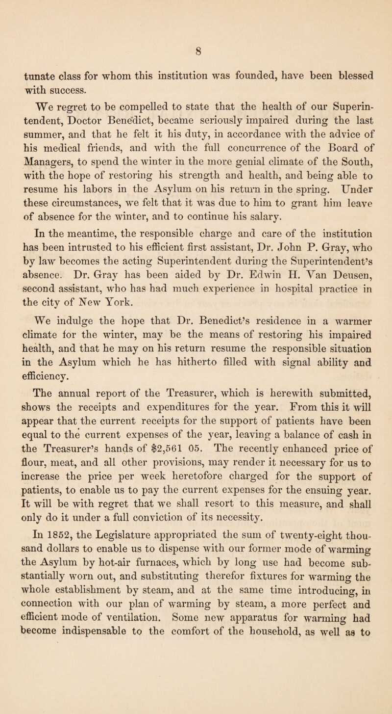 tunate class for whom this institution was founded, have been blessed with success. We regret to be compelled to state that the health of our Superin¬ tendent, Doctor Benedict, became seriously impaired during the last summer, and that he felt it his duty, in accordance with the advice of his medical friends, and with the full concurrence of the Board of Managers, to spend the winter in the more genial climate of the South, with the hope of restoring his strength and health, and being able to resume his labors in the Asylum on his return in the spring. Under these circumstances, we felt that it was due to him to grant him leave of absence for the winter, and to continue his salary. In the meantime, the responsible charge and care of the institution has been intrusted to his efficient first assistant, Dr. John P. Gray, who by law becomes the acting Superintendent during the Superintendent’s absence. Dr. Gray has been aided by Dr. Edwin H. Van Deusen, second assistant, who has had much experience in hospital practice in the city of New York. We indulge the hope that Dr. Benedict’s residence in a warmer climate for the winter, may be the means of restoring his impaired health, and that he may on his return resume the responsible situation in the Asylum which he has hitherto filled with signal ability and efficiency. The annual report of the Treasurer, which is herewith submitted, shows the receipts and expenditures for the year. From this it will appear that the current receipts for the support of patients have been equal to the current expenses of the year, leaving a balance of cash in the Treasurer’s hands of $2,561 05. The recently enhanced price of flour, meat, and all other provisions, may render it necessary for us to increase the price per week heretofore charged for the support of patients, to enable us to pay the current expenses for the ensuing year. It will be with regret that we shall resort to this measure, and shall only do it under a full conviction of its necessity. In 1852, the Legislature appropriated the sum of twenty-eight thou¬ sand dollars to enable us to dispense with our former mode of warming the Asylum by hot-air furnaces, which by long use had become sub¬ stantially worn out, and substituting therefor fixtures for warming the whole establishment by steam, and at the same time introducing, in connection with our plan of warming by steam, a more perfect and efficient mode of ventilation. Some new apparatus for warming had become indispensable to the comfort of the household, as well as to