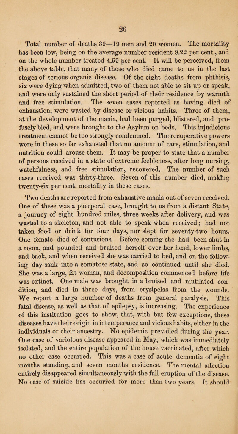 Total number of deaths 39—19 men and 20 women. The mortality has been low, being on the average number resident 9.22 per cent., and on the whole number treated 4.59 per cent. It will be perceived, from the above table, that many of those who died came to us in the last stages of serious organic disease. Of the eight deaths from phthisis, six were dying when admitted, two of them not able to sit up or speak, and were only sustained the short period of their residence by warmth and free stimulation. The seven cases reported as having died of exhaustion, were wasted by disease or vicious habits. Three of them, at the development of the mania, had been purged, blistered, and pro¬ fusely bled, and were brought to the Asylum on beds. This injudicious treatment cannot be too strongly condemned. The recuperative powers were in these so far exhausted that no amount of care, stimulation, and nutrition could arouse them. It may be proper to state that a number of persons received in a state of extreme feebleness, after long nursing, watchfulness, and free stimulation, recovered. The number of such cases received was thirty-three. Seven of this number died, making twenty-six per cent, mortality in these cases. Two deaths are reported from exhaustive mania out of seven received. One of these was a puerperal case, brought to us from a distant State, a journey of eight hundred miles, three weeks after delivery, and was wasted to a skeleton, and not able to speak when received; had not taken food or drink for four days, nor slept for seventy-two hours. One female died of contusions. Before coming she had been shut in a room, and pounded and bruised herself over her head, lower limbs, and back, and when received she was carried to bed, and on the follow¬ ing day sank into a comatose state, and so continued until she died. She was a large, fat woman, and decomposition commenced before life was extinct. One male was brought in a bruised and mutilated con¬ dition, and died in three days, from erysipelas from the wounds. We report a large number of deaths from general paralysis. This fatal disease, as well as that of epilepsy, is increasing. The experience of this institution goes to show, that, with but few exceptions, these diseases have their origin in intemperance and vicious habits, either in the individuals or their ancestry. No epidemic prevailed during the year. One case of variolous disease appeared in May, which was immediately isolated, and the entire population of the house vaccinated, after which no other case occurred. This was a case of acute dementia of eight months standing, and seven months residence. The mental affection entirely disappeared simultaneously with the full eruption of the disease. No case of suicide has occurred for more than two years. It should