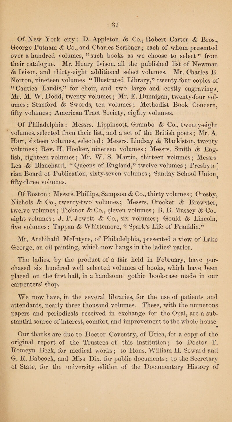 Of New York city: D. Appleton & Co., Robert Carter & Bros., George Putnam & Co., and Charles Scribner; each of whom presented over a hundred volumes, “ such books as we choose to select ” from their catalogue. Mr. Henry Ivison, all the published list of Newman & Ivison, and thirty-eight additional select volumes. Mr. Charles B. Norton, nineteen volumes “ Illustrated Library,” twenty-four copies of “ Cantica Laudis,” for choir, and two large and costly engravings. Mr. M. W. Dodd, twenty volumes; Mr. E. Dunnigan, twenty-four vol¬ umes ; Stanford & Swords, ten volumes; Methodist Book Concern, fifty volumes; American Tract Society, eighty volumes. Of Philadelphia: Messrs. Lippincott, Grambo & Co., twenty-eight volumes, selected from their list, and a set of the British poets; Mr. A. Hart, sixteen volumes, selected; Messrs. Lindsay & Blackiston, twenty volumes ; Rev. H. Hooker, nineteen volumes ; Messrs. Smith & Eng¬ lish, eighteen volumes; Mr. W. S. Martin, thirteen volumes; Messrs Lea & Blanchard, “Queens of England,” twelve volumes; Presbyte* rian Board of Publication, sixty-seven volumes* Sunday School XJnion? fifty-three volumes. Of Boston : Messrs. Phillips, Sampson & Co., thirty volumes; Crosby, Nichols & Co., twenty-two volumes; Messrs. Crocker & Brewster, twelve volumes; Ticknor & Co., eleven volumes; B. B. Mussey & Co., eight volumes; J. P. Jewett & Co., six volumes; Gould & Lincoln, five volumes; Tappan & Whittemore, “ Spark’s Life of Franklin.” Mr. Archibald McIntyre, of Philadelphia, presented a view of Lake George, an oil painting, which now hangs in the ladies’ parlor. The ladies, by the product of a fair held in February, have pur¬ chased six hundred well selected volumes of books, which have been placed on the first hall, in a handsome gothic book-case made in our carpenters’ shop. We now have, in the several libraries, for the use of patients and attendants, nearly three thousand volumes. These, with the numerous papers and periodicals received in exchange for the Opal, are a sub¬ stantial source of interest, comfort, and improvement to the whole house 9 Our thanks are due to Doctor Coventry, of Utica, for a copy of the original report of the Trustees of this institution; to Doctor T. Romeyn Beck, for medical works; to Hons. William II. Seward and G. R. Babcock, and Miss Dix, for public documents; to the Secretary of State, for the university edition of the Documentary History of