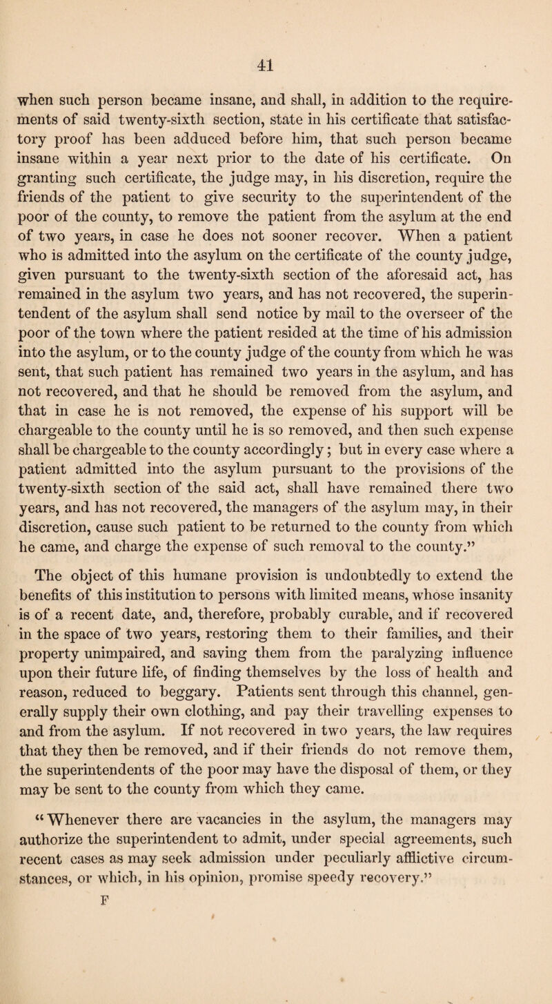 when such person became insane, and shall, in addition to the require¬ ments of said twenty-sixth section, state in his certificate that satisfac¬ tory proof has been adduced before him, that such person became insane within a year next prior to the date of his certificate. On granting such certificate, the judge may, in his discretion, require the friends of the patient to give security to the superintendent of the poor of the county, to remove the patient from the asylum at the end of two years, in case he does not sooner recover. When a patient who is admitted into the asylum on the certificate of the county judge, given pursuant to the twenty-sixth section of the aforesaid act, has remained in the asylum two years, and has not recovered, the superin¬ tendent of the asylum shall send notice by mail to the overseer of the poor of the town where the patient resided at the time of his admission into the asylum, or to the county judge of the county from which he was sent, that such patient has remained two years in the asylum, and has not recovered, and that he should be removed from the asylum, and that in case he is not removed, the expense of his support will be chargeable to the county until he is so removed, and then such expense shall be chargeable to the county accordingly; but in every case where a patient admitted into the asylum pursuant to the provisions of the twenty-sixth section of the said act, shall have remained there two years, and has not recovered, the managers of the asylum may, in their discretion, cause such patient to be returned to the county from which he came, and charge the expense of such removal to the county.” The object of this humane provision is undoubtedly to extend the benefits of this institution to persons with limited means, whose insanity is of a recent date, and, therefore, probably curable, and if recovered in the space of two years, restoring them to their families, and their property unimpaired, and saving them from the paralyzing influence upon their future life, of finding themselves by the loss of health and reason, reduced to beggary. Patients sent through this channel, gen¬ erally supply their own clothing, and pay their travelling expenses to and from the asylum. If not recovered in two years, the law requires that they then be removed, and if their friends do not remove them, the superintendents of the poor may have the disposal of them, or they may be sent to the county from which they came. “ Whenever there are vacancies in the asylum, the managers may authorize the superintendent to admit, under special agreements, such recent cases as may seek admission under peculiarly afflictive circum¬ stances, or which, in his opinion, promise speedy recovery.” F