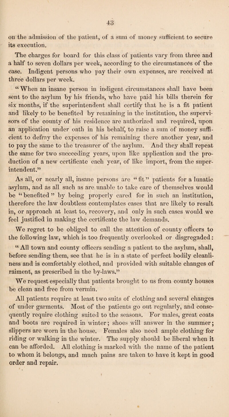 on the admission of the patient, of a sum of money sufficient to secure its execution. The charges for board for this class of patients vary from three and a half to seven dollars per week, according to the circumstances of the case. Indigent persons who pay their own expenses, are received at three dollars per week. “ When an insane person in indigent circumstances shall have been sent to the asylum by his friends, who have paid his bills therein for six months, if the superintendent shall certify that he is a fit patient and likely to be benefited by remaining in the institution, the supervi¬ sors of the county of his residence are authorized and required, upon an application under oath in his behalf, to raise a sum of money suffi¬ cient to defray the expenses of his remaining there another year, and to pay the same to the treasurer of the asylum. And they shall repeat the same for two succeeding years, upon like application and the pro¬ duction of a new certificate each year, of like import, from the super¬ intendent.” As all, or nearly all, insane persons are “ fit ” patients for a lunatic asylum, and as all such as are unable to take care of themselves would be “ benefited ” by being properly cared for in such an institution, therefore the law doubtless contemplates cases that are likely to result in, or approach at least to, recovery, and only in such cases would we feel justified in making the certificate the law demands. We regret to be obliged to call the attention of county officers to the following law, which is too frequently overlooked or disgregaded: “ All town and county officers sending a patient to the asylum, shall, before sending them, see that he is in a state of perfect bodily cleanli¬ ness and is comfortably clothed, and provided with suitable changes of raiment, as prescribed in the by-laws,” We request esjDecially that patients brought to us from county houses be clean and free from vermin. All patients require at least two suits of clothing and several changes of under garments. Most of the patients go out regularly, and conse¬ quently require clothing suited to the seasons. For males, great coats and boots are required in winter; shoes will answer in the summer; slippers are worn in the house. Females also need ample clothing for riding or walking in the winter. The supply should be liberal when it can be afforded. All clothing is marked with the name of the patient to whom it belongs, and much pains are taken to have it kept in good order and repair.