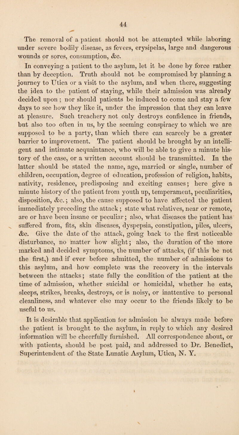 The removal of a patient should not be attempted while laboring under severe bodily disease, as fevers, erysipelas, large and dangerous wounds or sores, consumption, &c. In conveying a patient to the asylum, let it be done by force rather than by deception. Truth should not be compromised by planning a journey to Utica or a visit to the asylum, and when there, suggesting the idea to the patient of staying, while their admission was already decided upon ; nor should patients be induced to come and stay a few days to see how they like it, under the impression that they can leave at pleasure. Such treachery not only destroys confidence in friends, but also too often in us, by the seeming conspiracy to which we are supposed to be a party, than which there can scarcely be a greater barrier to improvement. The patient should be brought by an intelli¬ gent and intimate acquaintance, who will be able to give a minute his¬ tory of the case, or a written account should be transmitted. In the latter should be stated the name, age, married or single, number of children, occupation, degree of education, profession of religion, habits, nativity, residence, predisposing and exciting causes; here give a minute history of the patient from youth up, temperament, peculiarities, disposition, &c.; also, the cause supposed to have affected the patient immediately preceding the attack; state what relatives, near or remote, are or have been insane or peculiar; also, what diseases the patient has suffered from, fits, skin diseases, dyspepsia, constipation, piles, ulcers, &c. Give the date of the attack, going back to the first noticeable disturbance, no matter how slight; also, the duration of the more marked and decided symptoms, the number of attacks, (if this be not the first,) and if ever before admitted, the number of admissions to this asylum, and how complete was the recovery in the intervals between the attacks; state fully the condition of the patient at the time of admission, whether suicidal or homicidal, whether he eats, sleeps, strikes, breaks, destroys, or is noisy, or inattentive to personal cleanliness, and whatever else may occur to the friends likely to be useful to us. It is desirable that application for admission be always made before the patient is brought to the asylum, in reply to which any desired information will be cheerfully furnished. All correspondence about, or with patients, should be post paid, and addressed to Dr. Benedict, Superintendent of the State Lunatic Asylum, Utica, N. Y.
