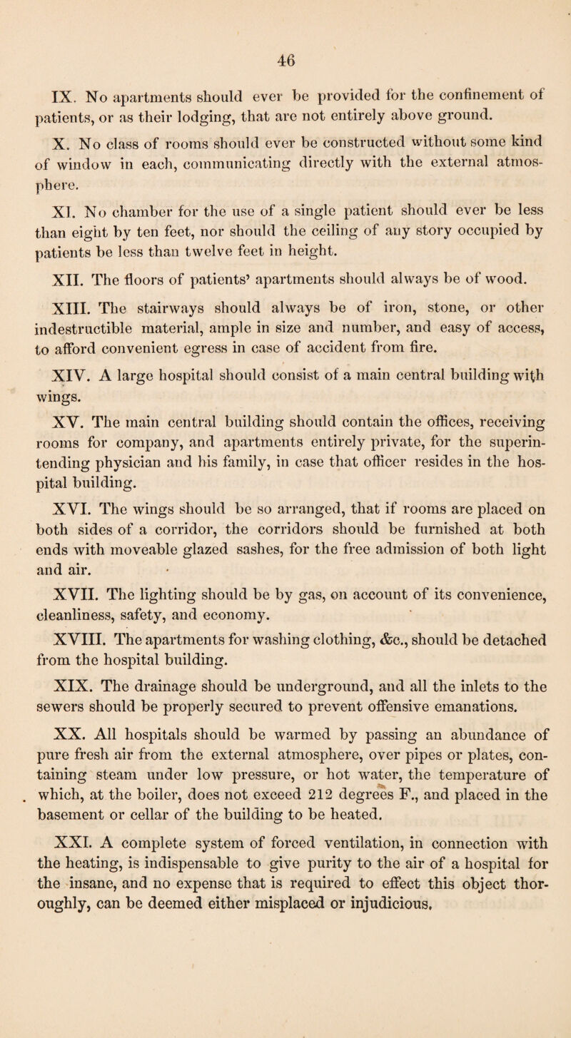 IX. No apartments should ever be provided for the confinement of patients, or as their lodging, that are not entirely above ground. X. No class of rooms should ever be constructed without some kind of window in each, communicating directly with the external atmos¬ phere. XI. No chamber for the use of a single patient should ever be less than eight by ten feet, nor should the ceiling of any story occupied by patients be less than twelve feet in height. XII. The floors of patients’ apartments should always be of wood. XIII. The stairways should always be of iron, stone, or other indestructible material, ample in size and number, and easy of access, to afford convenient egress in case of accident from fire. XIV. A large hospital should consist of a main central building with wings. XV. The main central building should contain the offices, receiving rooms for company, and apartments entirely private, for the superin¬ tending physician and his family, in case that officer resides in the hos¬ pital building. XVI. The wings should be so arranged, that if rooms are placed on both sides of a corridor, the corridors should be furnished at both ends with moveable glazed sashes, for the free admission of both light and air. XVII. The lighting should be by gas, on account of its convenience, cleanliness, safety, and economy. XVIII. The apartments for washing clothing, &c., should be detached from the hospital building. XIX. The drainage should be underground, and all the inlets to the sewers should be properly secured to prevent offensive emanations. XX. All hospitals should be warmed by passing an abundance of pure fresh air from the external atmosphere, over pipes or plates, con¬ taining steam under low pressure, or hot water, the temperature of which, at the boiler, does not exceed 212 degrees F., and placed in the basement or cellar of the building to be heated. XXL A complete system of forced ventilation, in connection with the heating, is indispensable to give purity to the air of a hospital for the insane, and no expense that is required to effect this object thor¬ oughly, can be deemed either misplaced or injudicious.