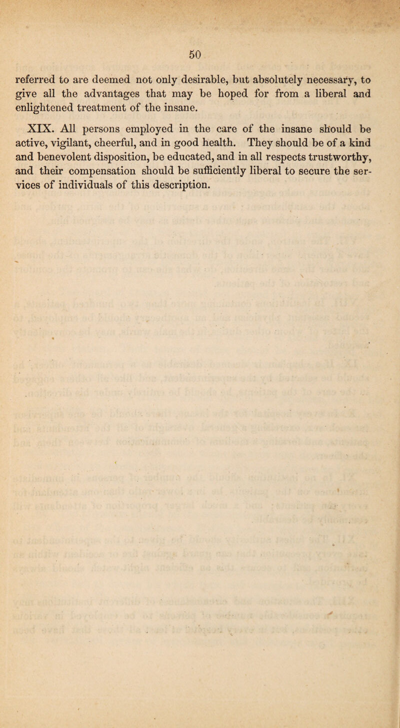 referred to are deemed not only desirable, but absolutely necessary, to give all the advantages that may be hoped for from a liberal and enlightened treatment of the insane. XIX. All persons employed in the care of the insane should be active, vigilant, cheerful, and in good health. They should be of a kind and benevolent disposition, be educated, and in all respects trustworthy, and their compensation should be sufficiently liberal to secure the ser¬ vices of individuals of this description.