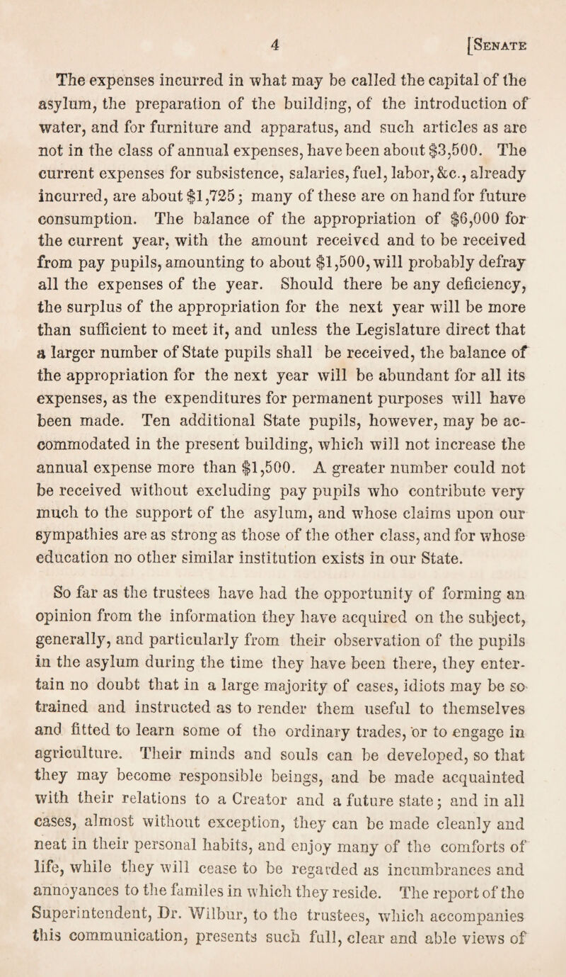 The expenses incurred in what may be called the capital of the asylum, the preparation of the building, of the introduction of water, and for furniture and apparatus, and such articles as are not in the class of annual expenses, have been about $3,500. The current expenses for subsistence, salaries,fuel, labor,&c., already incurred, are about $1,725; many of these are on hand for future consumption. The balance of the appropriation of $6,000 for the current year, with the amount received and to be received from pay pupils, amounting to about $1,500, will probably defray all the expenses of the year. Should there be any deficiency, the surplus of the appropriation for the next year will be more than sufficient to meet it, and unless the Legislature direct that a larger number of State pupils shall be received, the balance of the appropriation for the next year will be abundant for all its expenses, as the expenditures for permanent purposes will have been made. Ten additional State pupils, however, may be ac¬ commodated in the present building, which will not increase the annual expense more than $1,500. A greater number could not be received without excluding pay pupils who contribute very much to the support of the asylum, and whose claims upon our sympathies are as strong as those of the other class, and for whose education no other similar institution exists in our State. So far as the trustees have had the opportunity of forming an opinion from the information they have acquired on the subject, generally, and particularly from their observation of the pupils in the asylum during the time they have been there, they enter¬ tain no doubt that in a large majority of cases, idiots may be so trained and instructed as to render them useful to themselves and fitted to learn some of the ordinary trades, or to engage in agriculture. Their minds and souls can be developed, so that they may become responsible beings, and be made acquainted with their relations to a Creator and a future state; and in all cases, almost without exception, they can be made cleanly and neat in their personal habits, and enjoy many of the comforts of life, while they will cease to be regarded as incumbrances and annoyances to the familes in which they reside. The report of the Superintendent, Dr. Wilbur, to the trustees, which accompanies this communication, presents such full, clear and able views of