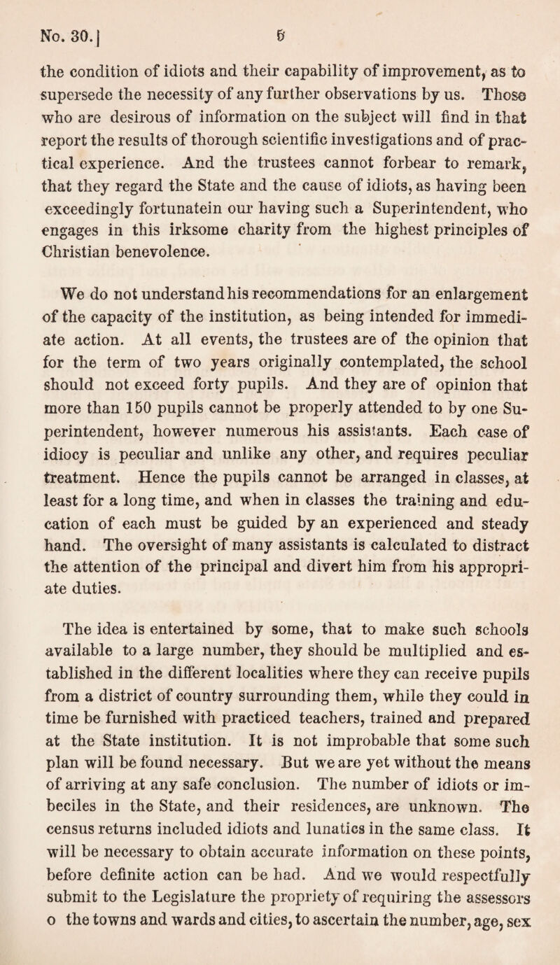 No. 30. | 5’ the condition of idiots and their capability of improvement, as to supersede the necessity of any further observations by us. Those who are desirous of information on the subject will find in that report the results of thorough scientific investigations and of prac¬ tical experience. And the trustees cannot forbear to remark, that they regard the State and the cause of idiots, as having been exceedingly fortunatein our having such a Superintendent, wrho engages in this irksome charity from the highest principles of Christian benevolence. We do not understand his recommendations for an enlargement of the capacity of the institution, as being intended for immedi¬ ate action. At all events, the trustees are of the opinion that for the term of two years originally contemplated, the school should not exceed forty pupils. And they are of opinion that more than 150 pupils cannot be properly attended to by one Su¬ perintendent, however numerous his assistants. Each case of idiocy is peculiar and unlike any other, and requires peculiar treatment. Hence the pupils cannot be arranged in classes, at least for a long time, and when in classes the training and edu¬ cation of each must be guided by an experienced and steady hand. The oversight of many assistants is calculated to distract the attention of the principal and divert him from his appropri¬ ate duties. The idea is entertained by some, that to make such schools available to a large number, they should be multiplied and es¬ tablished in the different localities where they can receive pupils from a district of country surrounding them, while they could in time be furnished with practiced teachers, trained and prepared at the State institution. It is not improbable that some such plan will be found necessary. But we are yet without the means of arriving at any safe conclusion. The number of idiots or im¬ beciles in the State, and their residences, are unknown. The census returns included idiots and lunatics in the same class. It will be necessary to obtain accurate information on these points, before definite action can be had. And we would respectfully submit to the Legislature the propriety of requiring the assessors o the towns and wards and cities, to ascertain the number, age, sex