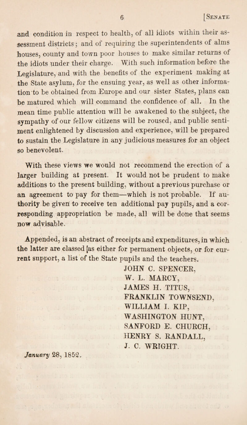 and condition in respect to health, of all idiots within their as¬ sessment districts; and of requiring the superintendents of alms houses, county and town poor houses to make similar returns of the idiots under their charge. With such information before the Legislature, and with the benefits of the experiment making at the State asylum, for the ensuing year, as well as other informa¬ tion to be obtained from Europe and our sister States, plans can be matured which will command the confidence of all. In the mean time public attention will be awakened to the subject, the sympathy of our fellow citizens will be roused, and public senti¬ ment enlightened by discussion and experience, will be prepared to sustain the Legislature in any judicious measures for an object so benevolent. With these views we would not recommend the erection of a larger building at present. It would not be prudent to make additions to the present building, without a previous purchase or an agreement to pay for them—which is not probable. If au¬ thority be given to receive ten additional pay pupils, and a cor¬ responding appropriation be made, all will be done that seems now advisable. Appended, is an abstract of receipts and expenditures, in which the latter are classed [as either for permanent objects, or for cur¬ rent support, a list of the State pupils and the teachers. JOHN C. SPENCER, W. L. MARCY, JAMES II. TITUS, FRANKLIN TOWNSEND, WILLIAM I. KIP, WASHINGTON HUNT, SANFORD E. CHURCH, HENRY S. RANDALL, J. C. WRIGHT. January 28, 1852.