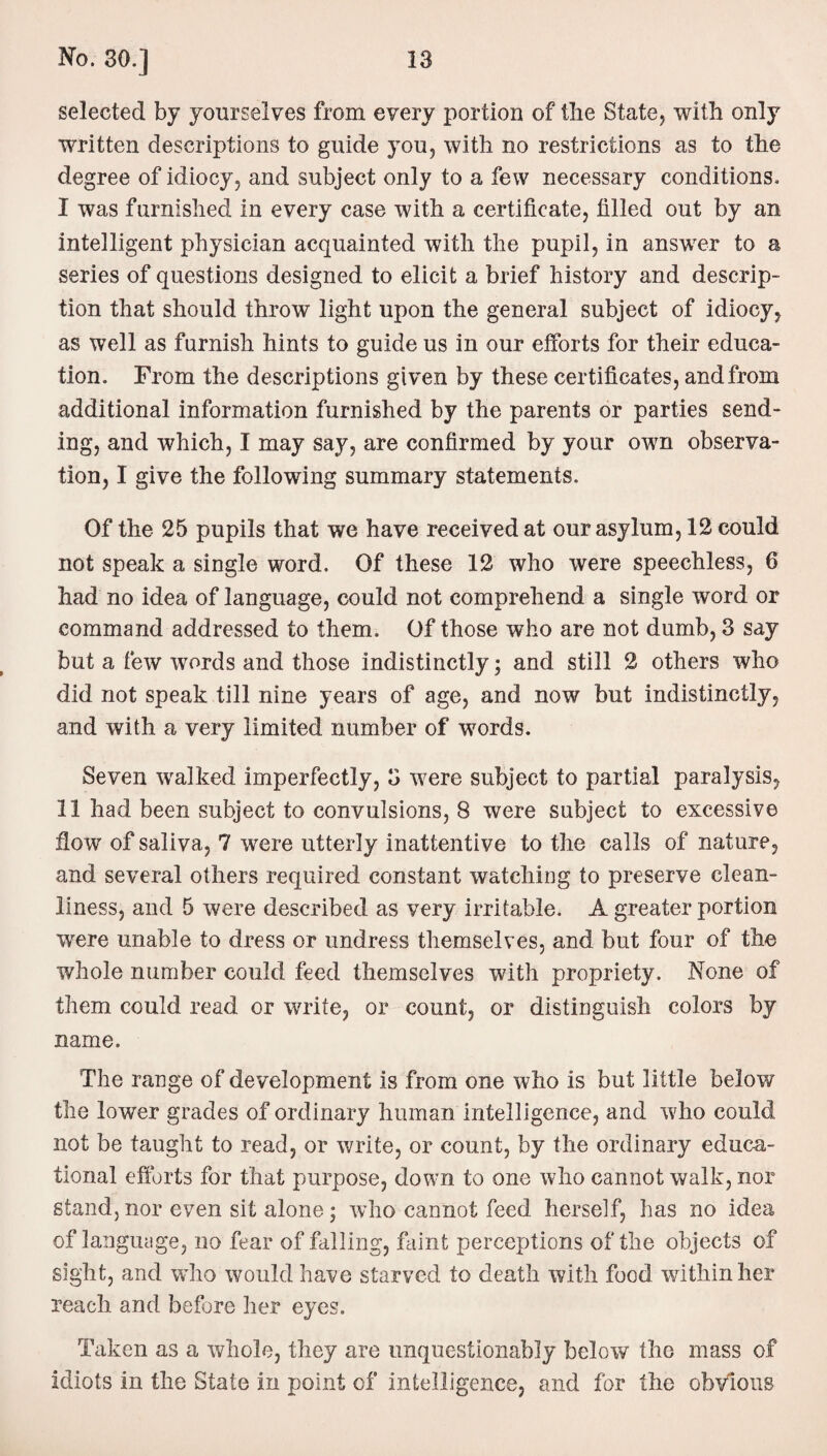 selected by yourselves from every portion of the State, with only written descriptions to guide you, with no restrictions as to the degree of idiocy, and subject only to a few necessary conditions. I was furnished in every case with a certificate, filled out by an intelligent physician acquainted with the pupil, in answer to a series of questions designed to elicit a brief history and descrip¬ tion that should throw light upon the general subject of idiocy, as well as furnish hints to guide us in our efforts for their educa¬ tion. From the descriptions given by these certificates, and from additional information furnished by the parents or parties send¬ ing, and which, I may say, are confirmed by your own observa¬ tion, I give the following summary statements. Of the 25 pupils that we have received at our asylum, 12 could not speak a single word. Of these 12 who were speechless, 6 had no idea of language, could not comprehend a single word or command addressed to them. Of those who are not dumb, 3 say but a few words and those indistinctly; and still 2 others who did not speak till nine years of age, and now but indistinctly, and with a very limited number of words. Seven walked imperfectly, 3 were subject to partial paralysis, II had been subject to convulsions, 8 were subject to excessive flow of saliva, 7 were utterly inattentive to the calls of nature, and several others required constant watching to preserve clean¬ liness, and 5 were described as very irritable. A greater portion were unable to dress or undress themselves, and but four of the whole number could feed themselves with propriety. None of them could read or write, or count, or distinguish colors by name. The range of development is from one who is but little below the lower grades of ordinary human intelligence, and who could not be taught to read, or write, or count, by the ordinary educa¬ tional efforts for that purpose, down to one who cannot walk, nor stand, nor even sit alone; who cannot feed herself, has no idea of language, no fear of falling, faint perceptions of the objects of sight, and who would have starved to death with food within her reach and before her eyes. Taken as a whole, they are unquestionably below the mass of idiots in the State in point of intelligence, and for the obvious