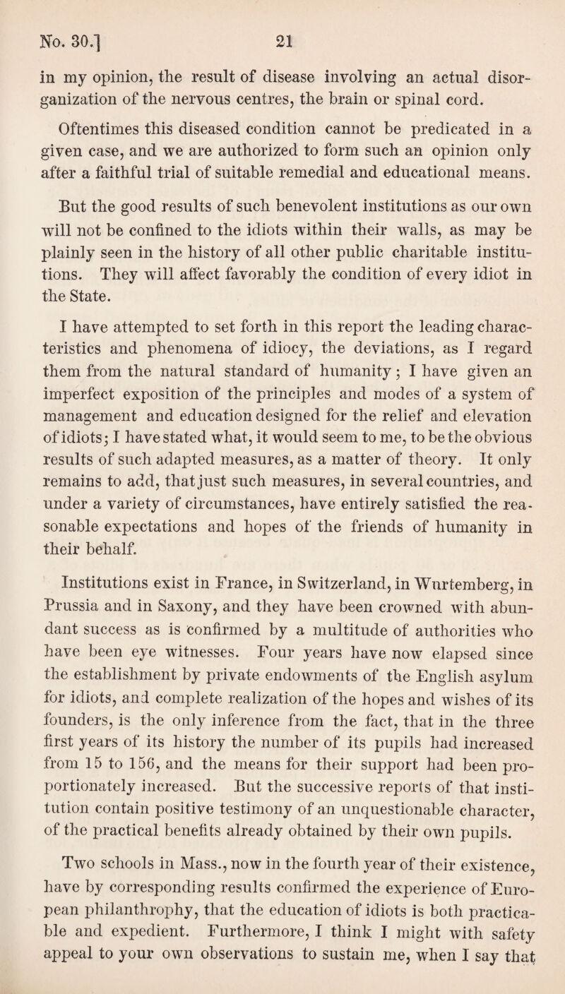 in my opinion, the result of disease involving an actual disor¬ ganization of the nervous centres, the brain or spinal cord. Oftentimes this diseased condition cannot be predicated in a given case, and we are authorized to form such an opinion only after a faithful trial of suitable remedial and educational means. But the good results of such benevolent institutions as our own will not be confined to the idiots within their walls, as may be plainly seen in the history of all other public charitable institu¬ tions. They will affect favorably the condition of every idiot in the State. I have attempted to set forth in this report the leading charac¬ teristics and phenomena of idiocy, the deviations, as I regard them from the natural standard of humanity; I have given an imperfect exposition of the principles and modes of a system of management and education designed for the relief and elevation of idiots; I have stated what, it would seem to me, to be the obvious results of such adapted measures, as a matter of theory. It only remains to add, that just such measures, in several countries, and under a variety of circumstances, have entirely satisfied the rea¬ sonable expectations and hopes of the friends of humanity in their behalf. Institutions exist in France, in Switzerland, in Wurtemberg, in Prussia and in Saxony, and they have been crowned with abun¬ dant success as is confirmed by a multitude of authorities who have been eye witnesses. Four years have now elapsed since the establishment by private endowments of the English asylum for idiots, and complete realization of the hopes and wishes of its founders, is the only inference from the fact, that in the three first years of its history the number of its pupils had increased from 15 to 156, and the means for their support had been pro¬ portionately increased. But the successive reports of that insti¬ tution contain positive testimony of an unquestionable character, of the practical benefits already obtained by their own pupils. Two schools in Mass., now in the fourth year of their existence, have by corresponding results confirmed the experience of Euro¬ pean philanthrophy, that the education of idiots is both practica¬ ble and expedient. Furthermore, I think I might with safety appeal to your own observations to sustain me, when I say that