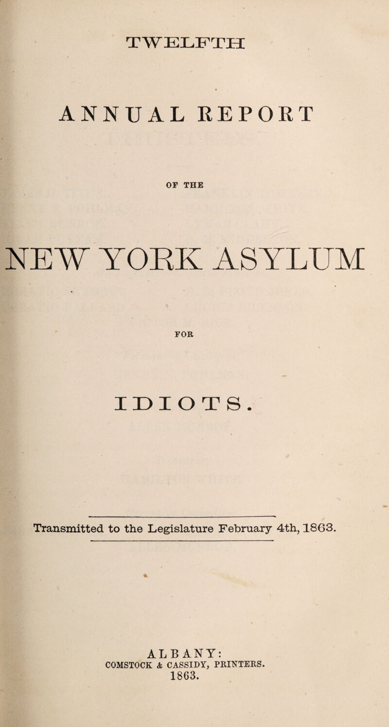 TWELFTH ANNUAL REPORT OF THE NEW TOEK ASYLUM FOR IDIOTS Transmitted to the Legislature February 4th, 1863. ALBANY: COMSTOCK & CASSIDY, PRINTERS. 1863.