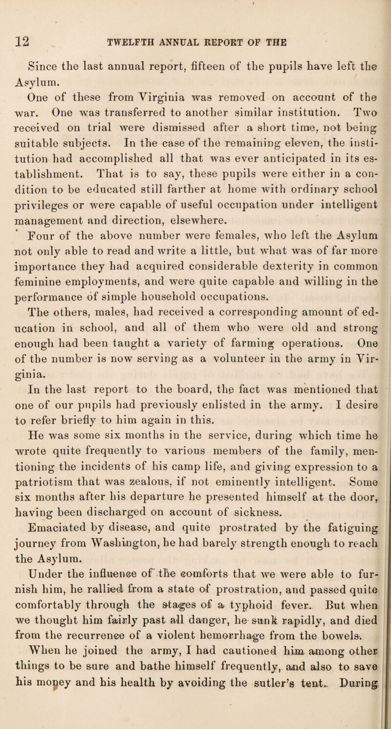 Since the last annual report, fifteen of the pupils have left the Asylum. One of these from Virginia was removed on account of the war. One was transferred to another similar institution. Two received on trial were dismissed after a short time7 not being suitable subjects. In the case of the remaining eleven, the insti¬ tution had accomplished all that was ever anticipated in its es¬ tablishment. That is to say, these pupils were either in a con¬ dition to be educated still farther at home with ordinary school privileges or were capable of useful occupation under intelligent management and direction, elsewhere. Four of the above number were females, who left the Asylum not only able to read and write a little, but what was of far more importance they had acquired considerable dexterity in common feminine employments, and were quite capable and willing in the performance of simple household occupations. The others, males, had received a corresponding amount of ed¬ ucation in school, and all of them who were old and strong enough had been taught a variety of farming operations. One of the number is now serving as a volunteer in the army in Vir¬ ginia. In the last report to the board, the fact was mentioned that one of our pupils had previously enlisted in the army. I desire to refer briefly to him again in this. He was some six months in the service, during which time he wrote quite frequently to various members of the family, men¬ tioning the incidents of his camp life, and giving expression to a patriotism that was zealous, if not eminently intelligent. Some six months after his departure he presented himself at the door, having been discharged on account of sickness. Emaciated by disease, and quite prostrated by the fatiguing journey from Washington, he had barely strength enough to reach the Asylum. Under the influence of the comforts that we were able to fur¬ nish him, he rallied, from a state of prostration, and passed quite comfortably through the stages of a typhoid fever.. But when we thought him fairly past all danger, he sunk rapidly, and died from the recurrence of a violent hemorrhage from the bowels. When he joined the army, I had cautioned him among other things to be sure and bathe himself frequently, and also to save his money and his health by avoiding the sutler’s tent.. During