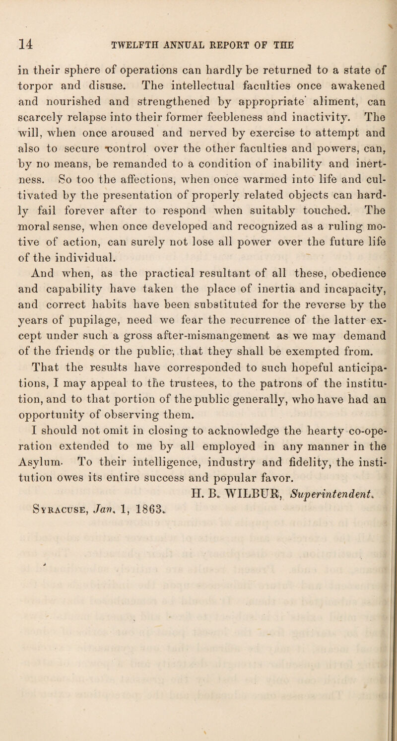 in their sphere of operations can hardly he returned to a state of torpor and disuse. The intellectual faculties once awakened and nourished and strengthened by appropriate* aliment, can scarcely relapse into their former feebleness and inactivity. The will, when once aroused and nerved by exercise to attempt and also to secure ^control over the other faculties and powers, can, by no means, be remanded to a condition of inability and inert¬ ness. So too the affections, when once warmed into life and cul¬ tivated by the presentation of properly related objects can hard¬ ly fail forever after to respond when suitably touched. The moral sense, when once developed and recognized as a ruling mo¬ tive of action, can surely not lose all power over the future life of the individual. And when, as the practical resultant of all these, obedience and capability have taken the place of inertia and incapacity, and correct habits have been substituted for the reverse by the years of pupilage, need we fear the recurrence of the latter ex¬ cept under such a gross after-mismangemeat as we may demand of the friends or the public, that they shall be exempted from. That the results have corresponded to such hopeful anticipa¬ tions, I may appeal to the trustees, to the patrons of the institu¬ tion, and to that portion of the public generally, who have had an opportunity of observing them. I should not omit in closing to acknowledge the hearty co-ope¬ ration extended to me by all employed in any manner in the Asylum. To their intelligence, industry and fidelity, the insti¬ tution owes its entire success and popular favor. H. B.. WILBUR, Superintendent, Syracuse, Jan* 1, 1863., A