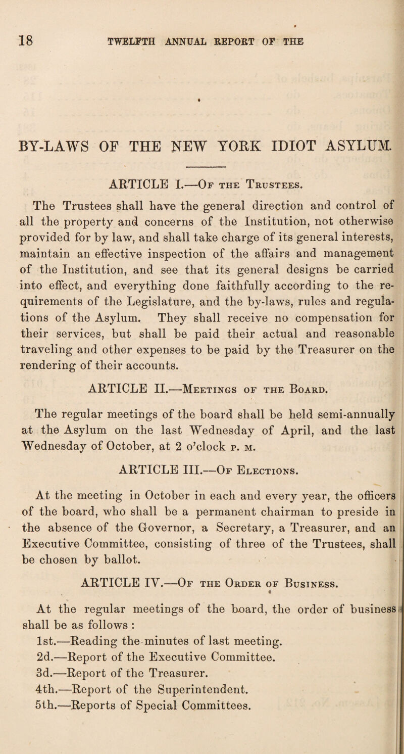 BY-LAWS OF THE NEW YORK IDIOT ASYLUM. ARTICLE I.—-Of the Trustees. The Trustees shall have the general direction and control of all the property and concerns of the Institution, not otherwise provided for by law, and shall take charge of its general interests, maintain an effective inspection of the affairs and management of the Institution, and see that its general designs be carried into effect, and everything done faithfully according to the re¬ quirements of the Legislature, and the by-laws, rules and regula¬ tions of the Asylum. They shall receive no compensation for their services, but shall be paid their actual and reasonable traveling and other expenses to be paid by the Treasurer on the rendering of their accounts. ARTICLE II.—Meetings of the Board. The regular meetings of the board shall be held semi-annually at the Asylum on the last Wednesday of April, and the last Wednesday of October, at 2 o’clock p. m. ARTICLE III.—Of Elections. At the meeting in October in each and every year, the officers of the board, who shall be a permanent chairman to preside in the absence of the Governor, a Secretary, a Treasurer, and an Executive Committee, consisting of three of the Trustees, shall be chosen by ballot. ARTICLE IV.—Of the Order of Business. 4 At the regular meetings of the board, the order of business i shall be as follows : 1st.—Reading the minutes of last meeting. 2d.—Report of the Executive Committee. 3d.—Report of the Treasurer. • | 4th.—Report of the Superintendent. 5th.—Reports of Special Committees.