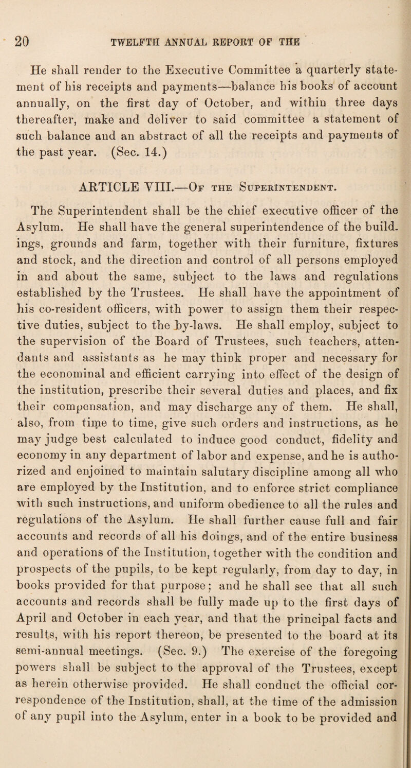 He shall render to the Executive Committee a quarterly state¬ ment of his receipts and payments—balance his books of account annually, on the first day of October, and within three days thereafter, make and deliver to said committee a statement of such balance and an abstract of all the receipts and payments of the past year. (Sec. 14.) ARTICLE VIII.—Or the Superintendent. The Superintendent shall be the chief executive officer of the Asylum. He shall have the general superintendence of the build, ings, grounds and farm, together with their furniture, fixtures and stock, and the direction and control of all persons employed in and about the same, subject to the laws and regulations established by the Trustees. He shall have the appointment of his co-resident officers, with power to assign them their respec¬ tive duties, subject to the by-laws. He shall employ, subject to the supervision of the Board of Trustees, such teachers, atten¬ dants and assistants as he may think proper and necessary for the econominal and efficient carrying into effect of the design of the institution, prescribe their several duties and places, and fix their compensation, and may discharge any of them. He shall, also, from time to time, give such orders and instructions, as he may judge best calculated to induce good conduct, fidelity and economy in any department of labor and expense, and he is autho¬ rized and enjoined to maintain salutary discipline among all who are employed by the Institution, and to enforce strict compliance with such instructions, and uniform obedience to all the rules and regulations of the Asylum. He shall further cause full and fair accounts and records of all his doings, and of the entire business and operations of the Institution, together with the condition and prospects of the pupils, to be kept regularly, from day to day, in books provided for that purpose; and he shall see that all such accounts and records shall be fully made up to the first days of April and October in each year, and that the principal facts and results, with his report thereon, be presented to the board at its semi-annual meetings. (Sec. 9.) The exercise of the foregoing powers shall be subject to the approval of the Trustees, except as herein otherwise provided. He shall conduct the official cor¬ respondence of the Institution, shall, at the time of the admission of any pupil into the Asylum, enter in a book to be provided and