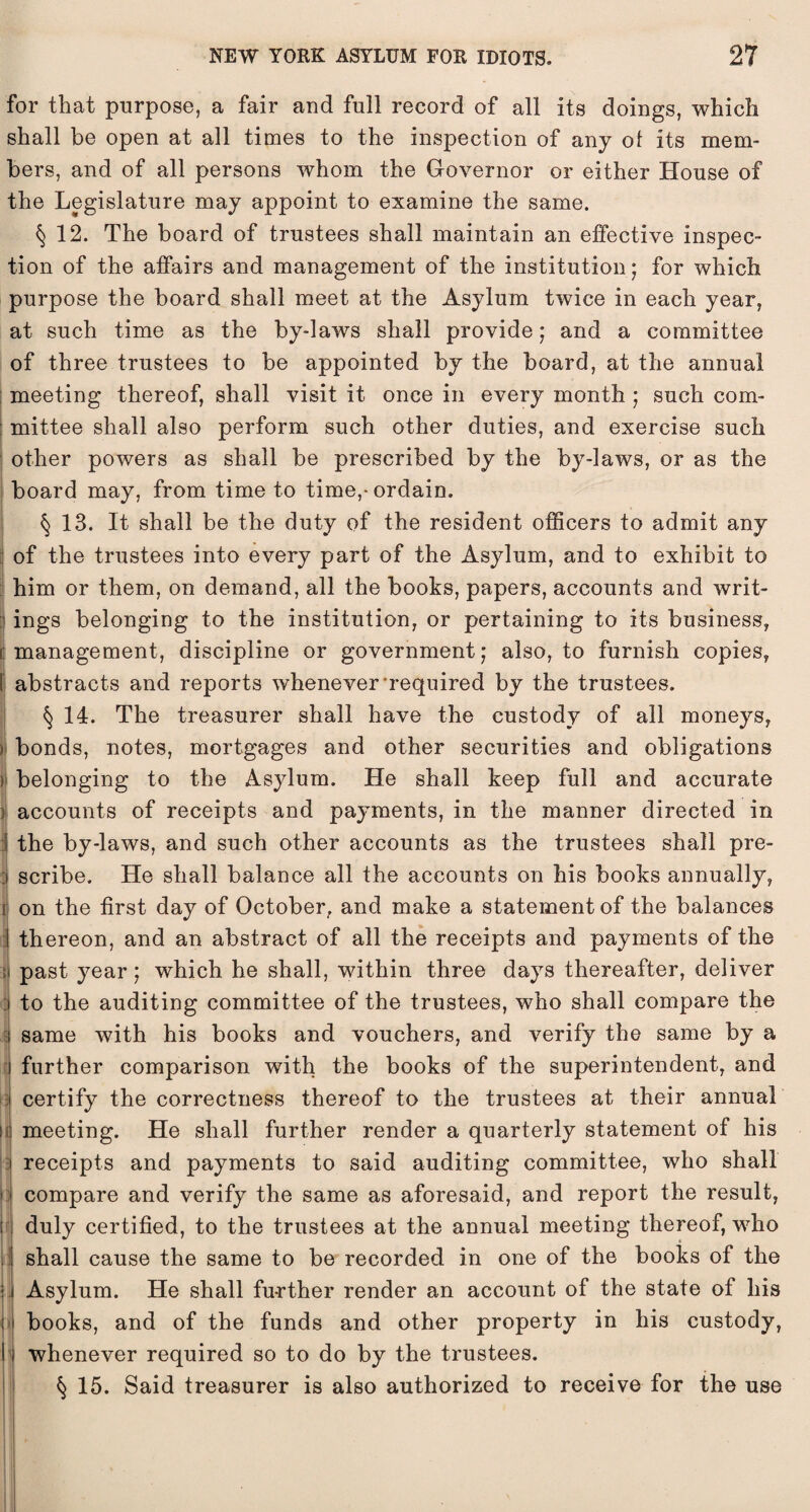 for that purpose, a fair and full record of all its doings, which shall be open at all times to the inspection of any of its mem¬ bers, and of all persons whom the Governor or either House of the Legislature may appoint to examine the same. § 12. The board of trustees shall maintain an effective inspec¬ tion of the affairs and management of the institution j for which purpose the board shall meet at the Asylum twice in each year, at such time as the by-laws shall provide; and a committee of three trustees to be appointed by the board, at the annual meeting thereof, shall visit it once in every month ; such com¬ mittee shall also perform such other duties, and exercise such other powers as shall be prescribed by the by-laws, or as the board may, from time to time,* ordain. § 13. It shall be the duty of the resident officers to admit any of the trustees into every part of the Asylum, and to exhibit to him or them, on demand, all the books, papers, accounts and writ- J ings belonging to the institution, or pertaining to its business, i management, discipline or government,' also, to furnish copies, | abstracts and reports whenever required by the trustees. § 14. The treasurer shall have the custody of all moneys, s bonds, notes, mortgages and other securities and obligations r belonging to the Asylum. He shall keep full and accurate > accounts of receipts and payments, in the manner directed in 1 the by-laws, and such other accounts as the trustees shall pre- :i scribe. He shall balance all the accounts on his books annually, i on the first day of October, and make a statement of the balances thereon, and an abstract of all the receipts and payments of the i past year; which he shall, within three days thereafter, deliver : to the auditing committee of the trustees, who shall compare the i same with his books and vouchers, and verify the same by a further comparison with the books of the superintendent, and : certify the correctness thereof to the trustees at their annual U meeting. He shall further render a quarterly statement of his receipts and payments to said auditing committee, who shall compare and verify the same as aforesaid, and report the result, duly certified, to the trustees at the annual meeting thereof, who shall cause the same to be recorded in one of the books of the Asylum. He shall further render an account of the state of his books, and of the funds and other property in his custody, whenever required so to do by the trustees. § 15. Said treasurer is also authorized to receive for the use