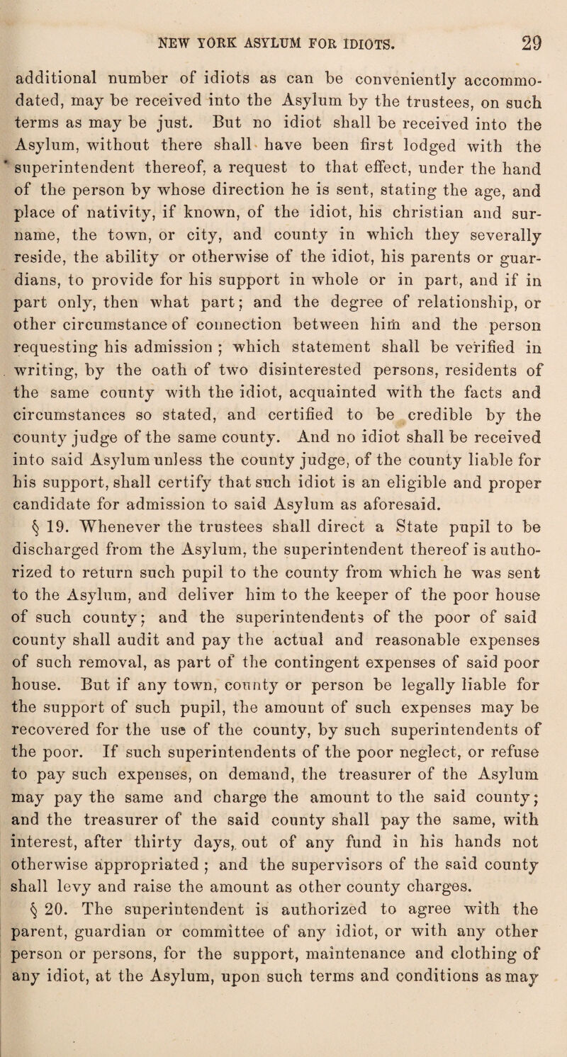 additional number of idiots as can be conveniently accommo¬ dated, may be received into the Asylum by the trustees, on such terms as may be just. But no idiot shall be received into the Asylum, without there shall have been first lodged with the superintendent thereof, a request to that effect, under the hand of the person by whose direction he is sent, stating the age, and place of nativity, if known, of the idiot, his Christian and sur¬ name, the town, or city, and county in which they severally reside, the ability or otherwise of the idiot, his parents or guar¬ dians, to provide for his support in whole or in part, and if in part only, then what part; and the degree of relationship, or other circumstance of connection between him and the person requesting his admission ; which statement shall be verified in . writing, by the oath of two disinterested persons, residents of the same county with the idiot, acquainted with the facts and circumstances so stated, and certified to be credible by the county judge of the same county. And no idiot shall be received into said Asylum unless the county judge, of the county liable for his support, shall certify that such idiot is an eligible and proper candidate for admission to said Asylum as aforesaid. § 19. Whenever the trustees shall direct a State pupil to be discharged from the Asylum, the superintendent thereof is autho¬ rized to return such pupil to the county from which he was sent to the Asylum, and deliver him to the keeper of the poor house of such county; and the superintendents of the poor of said county shall audit and pay the actual and reasonable expenses of such removal, as part of the contingent expenses of said poor house. But if any town, county or person be legally liable for the support of such pupil, the amount of such expenses may be recovered for the use of the county, by such superintendents of the poor. If such superintendents of the poor neglect, or refuse to pay such expenses, on demand, the treasurer of the Asylum may pay the same and charge the amount to the said county; and the treasurer of the said county shall pay the same, with interest, after thirty days, out of any fund in his hands not otherwise appropriated ; and the supervisors of the said county shall levy and raise the amount as other county charges. § 20. The superintendent is authorized to agree with the parent, guardian or committee of any idiot, or with any other person or persons, for the support, maintenance and clothing of any idiot, at the Asylum, upon such terms and conditions as may