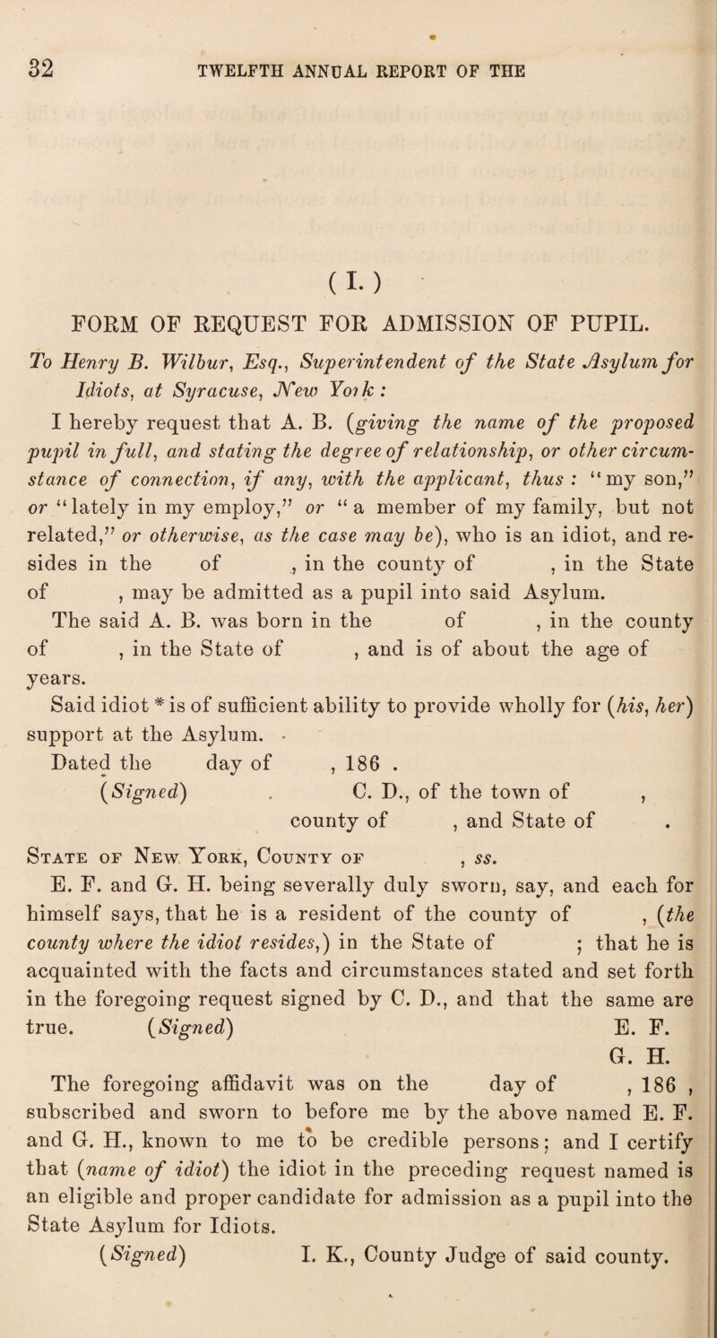 (I.) FORM OF REQUEST FOR ADMISSION OF PUPIL. To Henry B. Wilbur, Esq., Superintendent of the State Asylum for Idiots, at Syracuse, New Yoik : I hereby request that A. B. {giving the name of the proposed pupil in full, and stating the degree of relationship, or other circum¬ stance of connection, if any, with the applicant, thus : “my son,” or “lately in my employ,” or “ a member of my family, but not related,” or otherwise, as the case may be), who is an idiot, and re¬ sides in the of , in the county of , in the State of , may be admitted as a pupil into said Asylum. The said A. B. was born in the of , in the county of , in the State of , and is of about the age of years. Said idiot * is of sufficient ability to provide wholly for {his, her) support at the Asylum. • Dated the day of , 186 . {Signed) . C. D., of the town of , county of , and State of State of New York, County of , ss. E. F. and G. H. being severally duly sworn, say, and each for himself says, that he is a resident of the county of , {the county where the idiot resides,) in the State of ; that he is acquainted with the facts and circumstances stated and set forth in the foregoing request signed by C. D., and that the same are true. {Signed) E. F. G. H. The foregoing affidavit was on the day of ,186 , subscribed and sworn to before me by the above named E. F. and G. H., known to me to be credible persons; and I certify that {name of idiot) the idiot in the preceding request named is an eligible and proper candidate for admission as a pupil into the State Asylum for Idiots. {Signed) I. K., County Judge of said county.