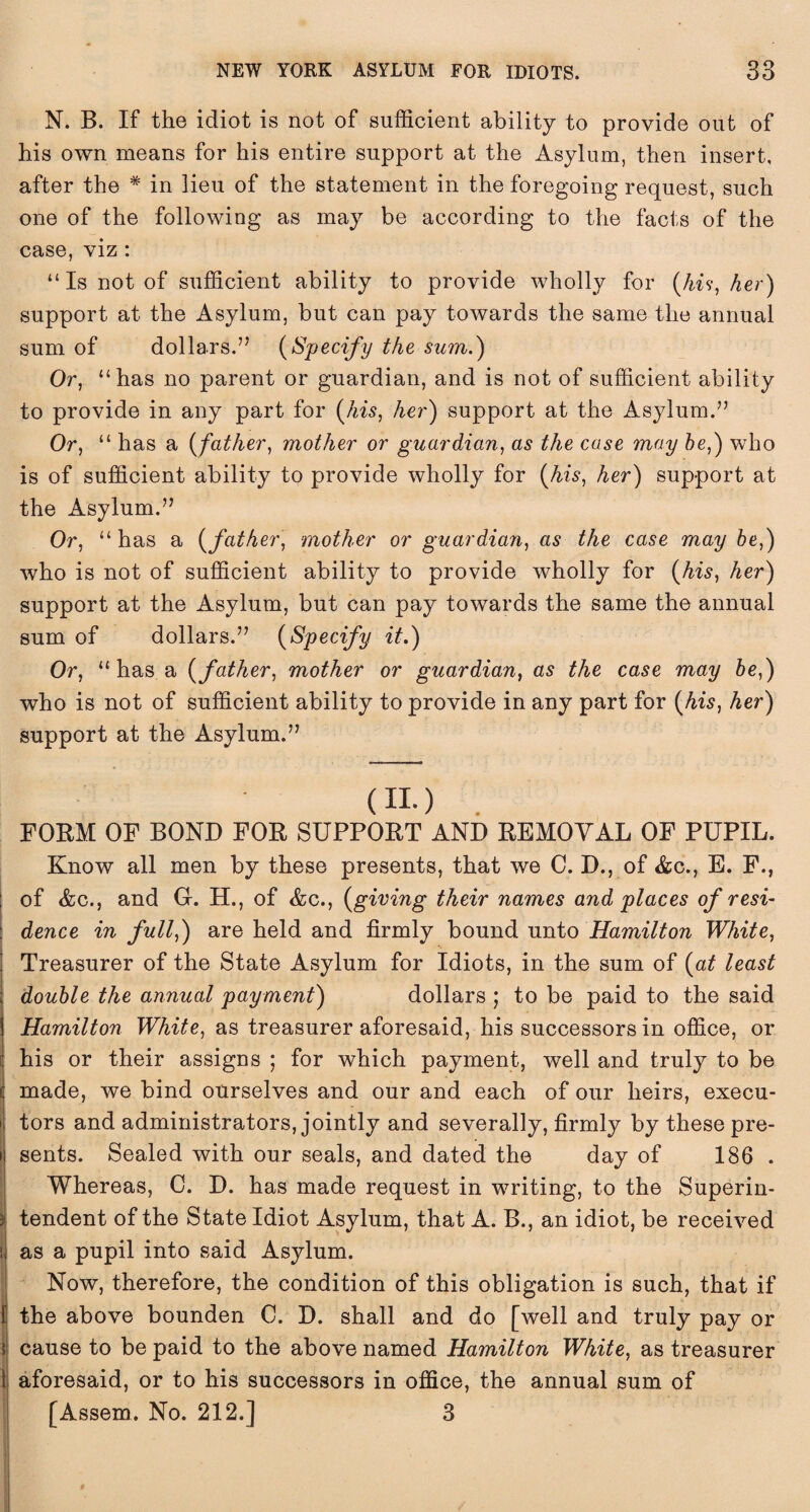 N. B. If the idiot is not of sufficient ability to provide out of his own means for his entire support at the Asylum, then insert, after the # in lieu of the statement in the foregoing request, such one of the following as may be according to the facts of the case, viz : “ Is not of sufficient ability to provide wholly for (hi?, her) support at the Asylum, but can pay towards the same the annual sum of dollars.7’ (Specify the sum.) Or, “has no parent or guardian, and is not of sufficient ability to provide in any part for (his, her) support at the Asylum.” Or, “ has a (father, mother or guardian, as the case may be,) who is of sufficient ability to provide wholly for (his, her) support at the Asylum.” Or, “ has a (father, mother or guardian, as the case may be,) who is not of sufficient ability to provide wholly for (his, her) support at the Asylum, but can pay towards the same the annual sum of dollars.” (Specify it.) Or, “has a (father, mother or guardian, as the case may be,) who is not of sufficient ability to provide in any part for (his, her) support at the Asylum.” (no . FORM OF BOND FOR SUPPORT AND REMOVAL OF PUPIL. Know all men by these presents, that we C. D., of &c., E. F., of &c., and G-. H., of &c., (giving their names and places of resi¬ dence in full,) are held and firmly bound unto Hamilton White, Treasurer of the State Asylum for Idiots, in the sum of (at least double the annual payment) dollars ; to be paid to the said Hamilton White, as treasurer aforesaid, his successors in office, or his or their assigns ; for which payment, well and truly to be made, we bind ourselves and our and each of our heirs, execu¬ tors and administrators, jointly and severally, firmly by these pre¬ sents. Sealed with our seals, and dated the day of 186 . Whereas, C. D. has made request in writing, to the Superin¬ tendent of the State Idiot Asylum, that A. B., an idiot, be received as a pupil into said Asylum. Now, therefore, the condition of this obligation is such, that if 1 the above bounden C. D. shall and do [well and truly pay or cause to be paid to the above named Hamilton White, as treasurer aforesaid, or to his successors in office, the annual sum of [Assem. No. 212.] 3