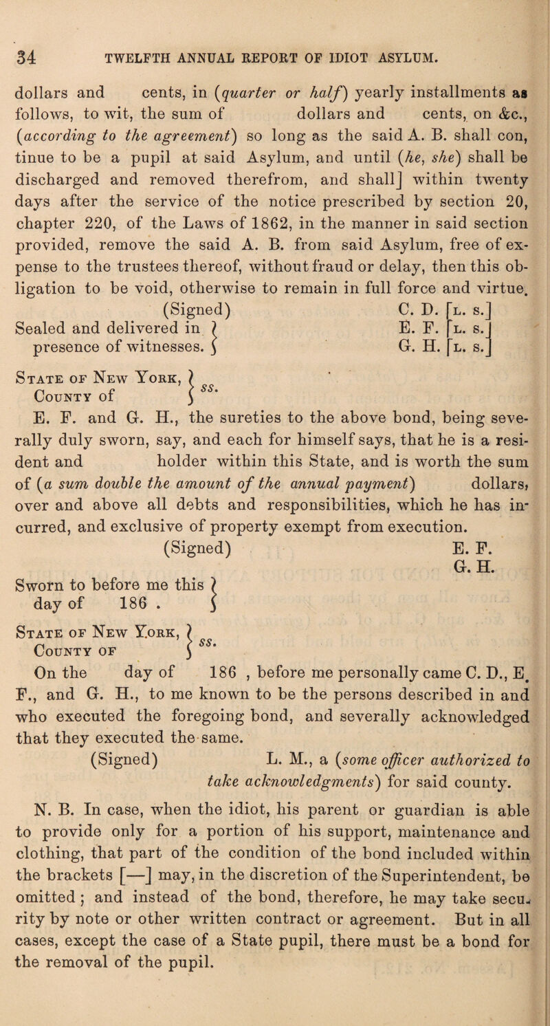 dollars and cents, in (quarter or half) yearly installments as follows, to wit, the sum of dollars and cents, on Ac., [according to the agreement') so long as the said A. B. shall con, tinue to be a pupil at said Asylum, and until (he, she) shall be discharged and removed therefrom, and shall] within twenty days after the service of the notice prescribed by section 20, chapter 220, of the Laws of 1862, in the manner in said section provided, remove the said A. B. from said Asylum, free of ex¬ pense to the trustees thereof, without fraud or delay, then this ob¬ ligation to be void, otherwise to remain in full force and virtue. (Signed) C. D. Sealed and delivered in 7 E. F. 5. J G. H. presence of witnesses. l. s. l. s. l. s. State of New York, County of E. F. and G. H., the sureties to the above bond, being seve¬ rally duly sworn, say, and each for himself says, that he is a resi¬ dent and holder within this State, and is worth the sum of (a sum double the amount of the annual payment) dollars, over and above all debts and responsibilities, which he has in¬ curred, and exclusive of property exempt from execution. (Signed) E. F. G. H. Sworn to before me t day of 186 . State of New York, County of On the day of 186 , before me personally came C. D., E. F., and G. H., to me known to be the persons described in and who executed the foregoing bond, and severally acknowledged that they executed the same. (Signed) L. M., a (some officer authorized to take acknowledgments) for said county. N. B. In case, when the idiot, his parent or guardian is able to provide only for a portion of his support, maintenance and clothing, that part of the condition of the bond included within the brackets [—] may, in the discretion of the Superintendent, be omitted ; and instead of the bond, therefore, he may take secu¬ rity by note or other written contract or agreement. But in all cases, except the case of a State pupil, there must be a bond for the removal of the pupil.