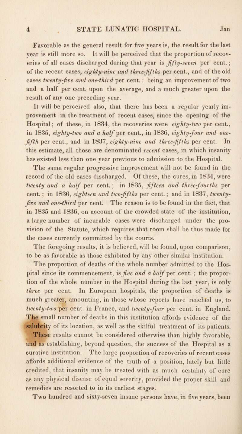 i Favorable as the general result for five years is, the result for the last year is still more so. It will be perceived that the proportion of recov¬ eries of all cases discharged during that year is fifty-seven per cent. ; of the recent cases, eighty-nine and three-fifths per cent., and of the old cases twenty-jive and one-third per cent.: being an improvement of two and a half per cent, upon the average, and a much greater upon the result of any one preceding year. It wfill be perceived also, that there has been a regular yearly im¬ provement in the treatment of recent cases, since the opening of the Hospital; of these, in 1834, the recoveries were eighty-two per cent., in 1835, eighty-two and a half per cent., in 1836, eighty-four and one- fifth per cent., and in 1837, eighty-nine and three-fifths per cent. In this estimate, all those are denominated recent cases, in which insanity has existed less than one year previous to admission to the Hospital. The same regular progressive improvement will not be found in the record of the old cases discharged. Of these, the cures, in 1834, were twenty and a half per cent. ; in 1835, fifteen and three-fourths per cent. ; in 1836, eighteen and two-fiftlis per cent.; and in 1837, twenty- five and one-third per cent. The reason is to be found in the fact, that in 1835 and 1836, on account of the crowded state of the institution, a large number of incurable cases were discharged under the pro¬ vision of the Statute, which requires that room shall be thus made for the cases currently committed by the courts. The foregoing results, it is believed, will be found, upon comparison, to be as favorable as those exhibited by any other similar institution. The proportion of deaths of the whole number admitted to the Hos¬ pital since its commencement, is five and a half per cent. ; the propor¬ tion of the whole number in the Hospital during the last year, is only three per cent. In European hospitals, the proportion of deaths is much greater, amounting, in those whose reports have reached us, to twenty-two per cent, in France, and twenty-four per cent, in England. The small number of deaths in this institution affords evidence of the salubrity of its location, as well as the skilful treatment of its patients. These results cannot be considered otherwise than highly favorable, and as establishing, beyond question, the success of the Hospital as a curative institution. The large proportion of recoveries of recent cases affords additional evidence of the truth of a position, lately but little credited, that insanity may be treated with as much certainty of cure as any physical disease of equal severity, provided the proper skill and remedies are resorted to in its earliest stages. Two hundred and sixty-seven insane persons have, in five years, been