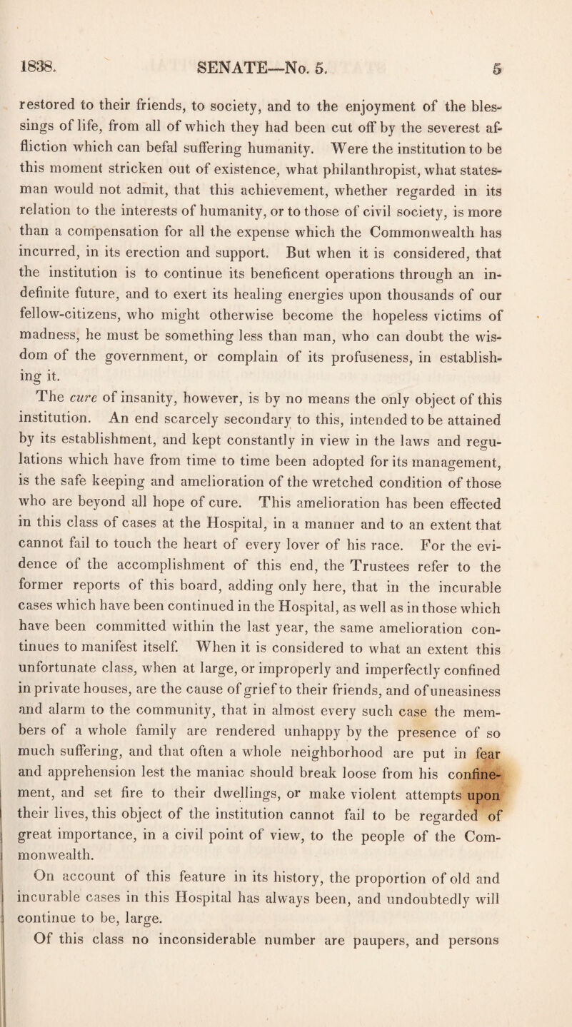 restored to their friends, to society, and to the enjoyment of the bles¬ sings of life, from all of which they had been cut off by the severest af¬ fliction which can befal suffering humanity. Were the institution to be this moment stricken out of existence, what philanthropist, what states¬ man would not admit, that this achievement, whether regarded in its relation to the interests of humanity, or to those of civil society, is more than a compensation for all the expense which the Commonwealth has incurred, in its erection and support. But when it is considered, that the institution is to continue its beneficent operations through an in¬ definite future, and to exert its healing energies upon thousands of our fellow-citizens, who might otherwise become the hopeless victims of madness, he must be something less than man, who can doubt the wis¬ dom of the government, or complain of its profuseness, in establish¬ ing it. The cure of insanity, however, is by no means the only object of this institution. An end scarcely secondary to this, intended to be attained by its establishment, and kept constantly in view in the laws and regu¬ lations which have from time to time been adopted for its management, is the safe keeping and amelioration of the wretched condition of those who are beyond all hope of cure. This amelioration has been effected in this class of cases at the Hospital, in a manner and to an extent that cannot fail to touch the heart of every lover of his race. For the evi¬ dence of the accomplishment of this end, the Trustees refer to the former reports of this board, adding only here, that in the incurable cases which have been continued in the Hospital, as well as in those which have been committed within the last year, the same amelioration con¬ tinues to manifest itself. When it is considered to what an extent this unfortunate class, when at large, or improperly and imperfectly confined in private houses, are the cause of grief to their friends, and of uneasiness and alarm to the community, that in almost every such case the mem¬ bers of a whole family are rendered unhappy by the presence of so much suffering, and that often a whole neighborhood are put in fear and apprehension lest the maniac should break loose from his confine¬ ment, and set fire to their dwellings, or make violent attempts upon their lives, this object of the institution cannot fail to be regarded of great importance, in a civil point of view, to the people of the Com¬ monwealth. On account of this feature in its history, the proportion of old and incurable cases in this Hospital has always been, and undoubtedly will continue to be, larcre. Of this class no inconsiderable number are paupers, and persons