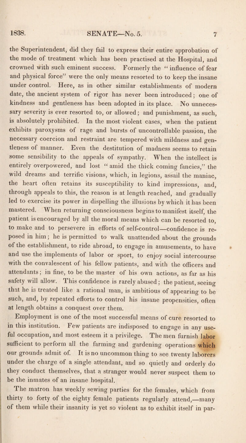 the Superintendent, did they fail to express their entire approbation of the mode of treatment which has been practised at the Hospital, and crowned with such eminent success. Formerly the “ influence of fear and physical force” were the only means resorted to to keep the insane under control. Here, as in other similar establishments of modem date, the ancient system of rigor has never been introduced; one of kindness and gentleness has been adopted in its place. No unneces¬ sary severity is ever resorted to, or allowed; and punishment, as such, is absolutely prohibited. In the most violent cases, when the patient exhibits paroxysms of rage and bursts of uncontrollable passion, the necessary coercion and restraint are tempered with mildness and gen¬ tleness of manner. Even the destitution of madness seems to retain some sensibility to the appeals of sympathy. When the intellect is entirely overpowered, and lost “ amid the thick coming fancies,” the wild, dreams and terrific visions, which, in legions, assail the maniac, the heart often retains its susceptibility to kind impressions, and, through appeals to this, the reason is at length reached, and gradually led to exercise its power in dispelling the illusions by which it has been mastered. When returning consciousness begins to manifest itself, the patient is encouraged by all the moral means which can be resorted to, to make and to persevere in efforts of self-control—confidence is re¬ posed in him; he is permitted to walk unattended about the grounds of the establishment, to ride abroad, to engage in amusements, to have and use the implements of labor or sport, to enjoy social intercourse with the convalescent of his fellow patients, and with the officers and attendants: in fine, to be the master of his own actions, as far as his safety will allow. This confidence is rarely abused; the patient, seeing that he is treated like a rational man, is ambitious of appearing to be such, and, by repeated efforts to control his insane propensities, often at length obtains a conquest over them. Employment is one of the most successful means of cure resorted to in this institution. Few patients are indisposed to engage in any use¬ ful occupation, and most esteem it a privilege. The men furnish labor sufficient to perform all the farming and gardening operations which our grounds admit of. It is no uncommon thing to see twenty laborers under the charge of a single attendant, and so quietly and orderly do they conduct themselves, that a stranger would never suspect them to be the inmates of an insane hospital. The matron has weekly sewing parties for the females, which from thirty to forty of the eighty female patients regularly attend,—many of them while their insanity is yet so violent as to exhibit itself in par-
