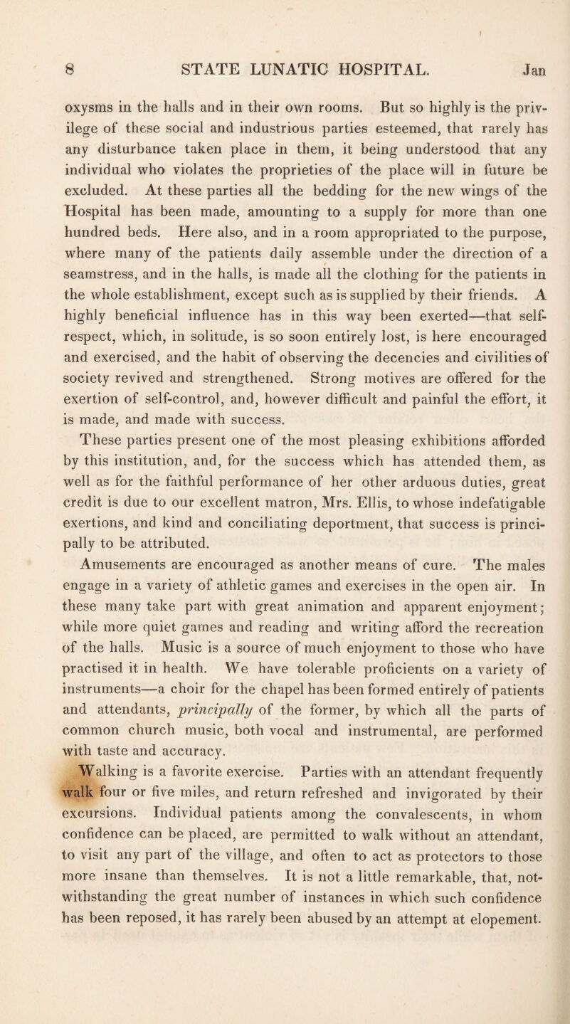 8 STATE LUNATIC HOSPITAL. Jan oxysms in the halls and in their own rooms. But so highly is the priv¬ ilege of these social and industrious parties esteemed, that rarely has any disturbance taken place in them, it being understood that any individual who violates the proprieties of the place will in future be excluded. At these parties all the bedding for the new wings of the Hospital has been made, amounting to a supply for more than one hundred beds. Here also, and in a room appropriated to the purpose, where many of the patients daily assemble under the direction of a seamstress, and in the halls, is made all the clothing for the patients in the whole establishment, except such as is supplied by their friends. A highly beneficial influence has in this way been exerted—-that self- respect, which, in solitude, is so soon entirely lost, is here encouraged and exercised, and the habit of observing the decencies and civilities of society revived and strengthened. Strong motives are offered for the exertion of self-control, and, however difficult and painful the effort, it is made, and made with success. These parties present one of the most pleasing exhibitions afforded by this institution, and, for the success which has attended them, as well as for the faithful performance of her other arduous duties, great credit is due to our excellent matron, Mrs. Ellis, to whose indefatigable exertions, and kind and conciliating deportment, that success is princi¬ pally to be attributed. Amusements are encouraged as another means of cure. The males engage in a variety of athletic games and exercises in the open air. In these many take part with great animation and apparent enjoyment; while more quiet games and reading and writing afford the recreation of the halls. Music is a source of much enjoyment to those who have practised it in health. We have tolerable proficients on a variety of instruments—a choir for the chapel has been formed entirely of patients and attendants, principally of the former, by which all the parts of common church music, both vocal and instrumental, are performed with taste and accuracy. Walking is a favorite exercise. Parties with an attendant frequently walk four or five miles, and return refreshed and invigorated by their excursions. Individual patients among the convalescents, in whom confidence can be placed, are permitted to walk without an attendant, to visit any part of the village, and often to act as protectors to those more insane than themselves. It is not a little remarkable, that, not¬ withstanding the great number of instances in which such confidence has been reposed, it has rarely been abused by an attempt at elopement.