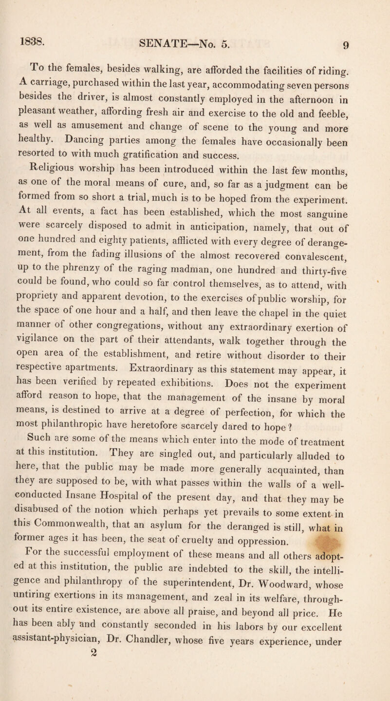 To the females, besides walking, are afforded the facilities of riding. A carriage, purchased within the last year, accommodating seven persons besides the driver, is almost constantly employed in the afternoon in pleasant weather, affording fresh air and exercise to the old and feeble, as well as amusement and change of scene to the young and more healthy. Dancing parties among the females have occasionally been resorted to with much gratification and success. Religious worship has been introduced within the last few months, as one of the moral means of cure, and, so far as a judgment can be formed from so short a trial, much is to be hoped from the experiment. At all events, a fact has been established, which the most sanguine were scarcely disposed to admit in anticipation, namely, that out of one hundred and eighty patients, afflicted with every degree of derange¬ ment, from the fading illusions of the almost recovered convalescent, up to the phrenzy of the raging madman, one hundred and thirty-five could be found, who could so far control themselves, as to attend, with propriety and apparent devotion, to the exercises of public worship, for the space of one hour and a half, and then leave the chapel in the quiet manner of other congregations, without any extraordinary exertion of vigilance on the part of their attendants, walk together through the open area of the establishment, and retire without disorder to their respective apartments. Extraordinary as this statement may appear, it has been verified by repeated exhibitions. Does not the experiment afford reason to hope, that the management of the insane by moral means, is destined to arrive at a degree of perfection, for which the most philanthropic have heretofore scarcely dared to hope 1 Such are some of the means which enter into the mode of treatment at this institution. They are singled out, and particularly alluded to here, that the public may be made more generally acquainted, than they are supposed to be, with what passes within the walls of a well- conducted Insane Hospital of the present day, and that they may be disabused of the notion which perhaps yet prevails to some extent in this Commonwealth, that an asylum for the deranged is still, what in former ages it has been, the seat of cruelty and oppression. Ifv/'k For the successful employment of these means and all others adopt¬ ed at this institution, the public are indebted to the skill, the intelli¬ gence and philanthropy of the superintendent, Dr. Woodward, whose untiring exertions in its management, and zeal in its welfare, through¬ out its entire existence, are above all praise, and beyond all price. He has been ably and constantly seconded in his labors by our excellent assistant-physician, Dr. Chandler, whose five years experience, under 2