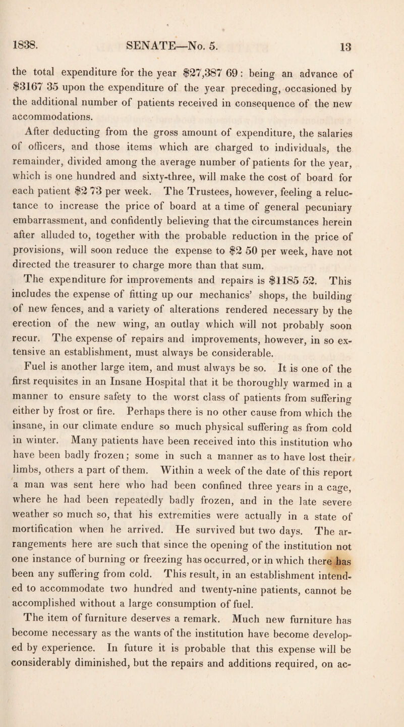 the total expenditure for the year 827,387 69: being an advance of 83167 35 upon the expenditure of the year preceding, occasioned by the additional number of patients received in consequence of the new accommodations. After deducting from the gross amount of expenditure, the salaries of officers, and those items which are charged to individuals, the remainder, divided among the average number of patients for the year, which is one hundred and sixty-three, will make the cost of board for each patient 82 73 per week. The Trustees, however, feeling a reluc¬ tance to increase the price of board at a time of general pecuniary embarrassment, and confidently believing that the circumstances herein after alluded to, together with the probable reduction in the price of provisions, will soon reduce the expense to 82 50 per week, have not directed the treasurer to charge more than that sum. The expenditure for improvements and repairs is 81185 52. This includes the expense of fitting up our mechanics’ shops, the building of new fences, and a variety of alterations rendered necessary by the erection of the new wing, an outlay which will not probably soon recur. The expense of repairs and improvements, however, in so ex¬ tensive an establishment, must always be considerable. Fuel is another large item, and must always be so. It is one of the first requisites in an Insane Hospital that it be thoroughly warmed in a manner to ensure safety to the worst class of patients from suffering either by frost or fire. Perhaps there is no other cause from which the insane, in our climate endure so much physical suffering as from cold in winter. Many patients have been received into this institution who have been badly frozen; some in such a manner as to have lost their limbs, others a part of them. Within a week of the date of this report a man was sent here who had been confined three years in a cage, where he had been repeatedly badly frozen, and in the late severe weather so much so, that his extremities were actually in a state of mortification when he arrived. He survived but two days. The ar¬ rangements here are such that since the opening of the institution not one instance of burning or freezing has occurred, or in which there has been any suffering from cold. This result, in an establishment intend¬ ed to accommodate two hundred and twenty-nine patients, cannot be accomplished without a large consumption of fuel. The item of furniture deserves a remark. Much new furniture has become necessary as the wants of the institution have become develop¬ ed by experience. In future it is probable that this expense will be considerably diminished, but the repairs and additions required, on ac»