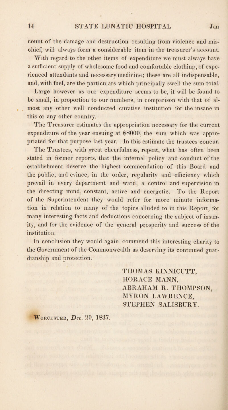 count of the damage and destruction resulting from violence and mis¬ chief, will always form a considerable item in the treasurer’s account. With regard to the other items of expenditure we must always have a sufficient supply of wholesome food and comfortable clothing, of expe¬ rienced attendants and necessary medicine; these are all indispensable, and, with fuel, are the particulars which principally swell the sum total. Large however as our expenditure seems to be, it will be found to be small, in proportion to our numbers, in comparison with that of al¬ most any other well conducted curative institution for the insane in this or any other country. The Treasurer estimates the appropriation necessary for the current expenditure of the year ensuing at $8000, the sum which was appro¬ priated for that purpose last year. In this estimate the trustees concur. The Trustees, with great cheerfulness, repeat, what has often been stated in former reports, that the internal policy and conduct of the establishment deserve the highest commendation of this Board and the public, and evince, in the order, regularity and efficiency which prevail in every department and ward, a control and supervision in the directing mind, constant, active and energetic. To the Report of the Superintendent they would refer for more minute informa¬ tion in relation to many of the topics alluded to in this Report, for many interesting facts and deductions concerning the subject of insan¬ ity, and for the evidence of the general prosperity and success of the institution. In conclusion they would again commend this interesting charity to the Government of the Commonwealth as deserving its continued guar¬ dianship and protection. THOMAS KINNICUTT, HORACE MANN, ABRAHAM R. THOMPSON, MYRON LAWRENCE, STEPHEN SALISBURY. Worcester, Dec. 20, 1837