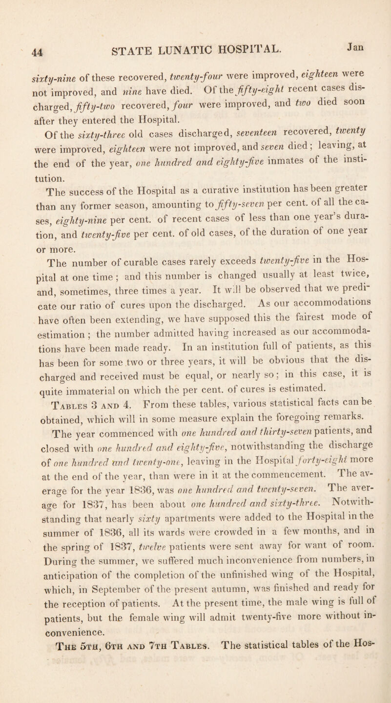 sixty-nine of these recovered, twenty-four were improved, eighteen were not improved, and nine have died. Of the fifty-eight recent cases dis¬ charged, fifty-two recovered, four were improved, and two died soon after they entered the Hospital. Of the sixty-three old cases discharged, seventeen recovered, twenty were improved, eighteen were not improved, and seven died , leaving, at the end of the year, one hundred and eighty-five inmates of the insti¬ tution. The success of the Hospital as a curative institution has been greater than any former season, amounting tofifty-seven per cent, of all the ca¬ ses, eighty-nine per cent, of recent cases of less than one year’s dura¬ tion, and hventyfive per cent, of old cases, of the duration of one year or more. The number of curable cases rarely exceeds twenty five m the Hos¬ pital at one time ; and this number is changed usually at least twice, and, sometimes, three times a year. It will be observed that we predi¬ cate our ratio of cures upon the discharged. As our accommodations have often been extending, we have supposed this the fairest mode of estimation ; the number admitted having increased as our accommoda¬ tions have been made ready. In an institution full of patients, as this has been for some two or three years, it will be obvious that the dis¬ charged and received must be equal, or nearly so; in this case, it is quite immaterial on which the per cent, ol cures is estimated. Tables 3 and 4. From these tables, various statistical facts can be obtained, which will in some measure explain the foregoing remarks. The year commenced with one hundred and thirty-seven patients, and closed with one hundred and eighty-five, notwithstanding the discharge of one hundred and twenty-one, leaving in the Hospital forty-eight more at the end of the year, than were in it at the commencement. The av¬ erage for the year 1836, was one hundred and twenty-seven. The aver¬ age for 1837, has been about one hundred and sixty-three. Notwith- standing that nearly sixty apartments were added to the Hospital in the summer of 1836, all its wards were crowded in a few months, and in the spring of 1837, twelve patients were sent away for want ol room. Durino- the summer, we suffered much inconvenience from numbers, in anticipation of the completion of the unfinished wing of the Hospital, which, in September of the present autumn, was finished and ready for the reception of patients. At the present time, the male wing is full of patients, but the female wing will admit twenty-five more without in¬ convenience. The 5th, 6th and 7th Tables. The statistical tables of the Hos-