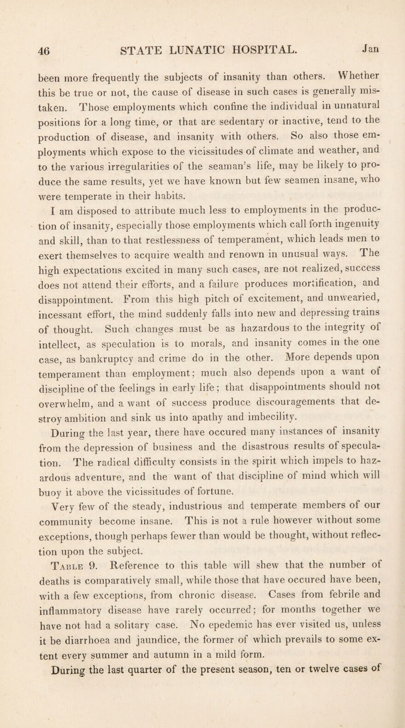 been more frequently the subjects of insanity than others. Whether this be true or not, the cause of disease in such cases is generally mis¬ taken. Those employments which confine the individual in unnatural positions for a long time, or that are sedentary or inactive, tend to the production of disease, and insanity with others. So also those em¬ ployments which expose to the vicissitudes of climate and weather, and to the various irregularities of the seaman’s life, may be likely to pro¬ duce the same results, yet we have known but few seamen insane, who were temperate in their habits. I am disposed to attribute much less to employments in the produc¬ tion of insanity, especially those employments which call forth ingenuity and skill, than to that restlessness of temperament, which leads men to exert themselves to acquire wealth and renown in unusual ways. The high expectations excited in many such cases, are not realized, success does not attend their efforts, and a failure produces mortification, and disappointment. From this high pitch ot excitement, and unwearied, incessant effort, the mind suddenly falls into new and depressing trains of thought. Such changes must be as hazardous to the integrity of intellect, as speculation is to morals, and insanity comes in the one case, as bankruptcy and crime do in the other. More depends upon temperament than employment; much also depends upon a want of discipline of the feelings in early life; that disappointments should not overwhelm, and a want of success produce discouragements that de¬ stroy ambition and sink us into apathy and imbecility. During the last year, there have occured many instances of insanity from the depression of business and the disastrous results of specula¬ tion. The radical difficulty consists in the spirit which impels to haz¬ ardous adventure, and the want of that discipline of mind which will buoy it above the vicissitudes of fortune. Very few of the steady, industrious and temperate members of our community become insane. This is not a rule however without some exceptions, though perhaps fewer than would be thought, without reflec¬ tion upon the subject. Table 9. Reference to this table will shew that the number ot deaths is comparatively small, while those that have occured have been, with a few exceptions, from chronic disease. Cases from febrile and inflammatory disease have rarely occurred; for months together we have not had a solitary case. No epedemic has ever visited us, unless it be diarrhoea and jaundice, the former of which prevails to some ex¬ tent every summer and autumn in a mild form. During the last quarter of the present season, ten or twelve cases of