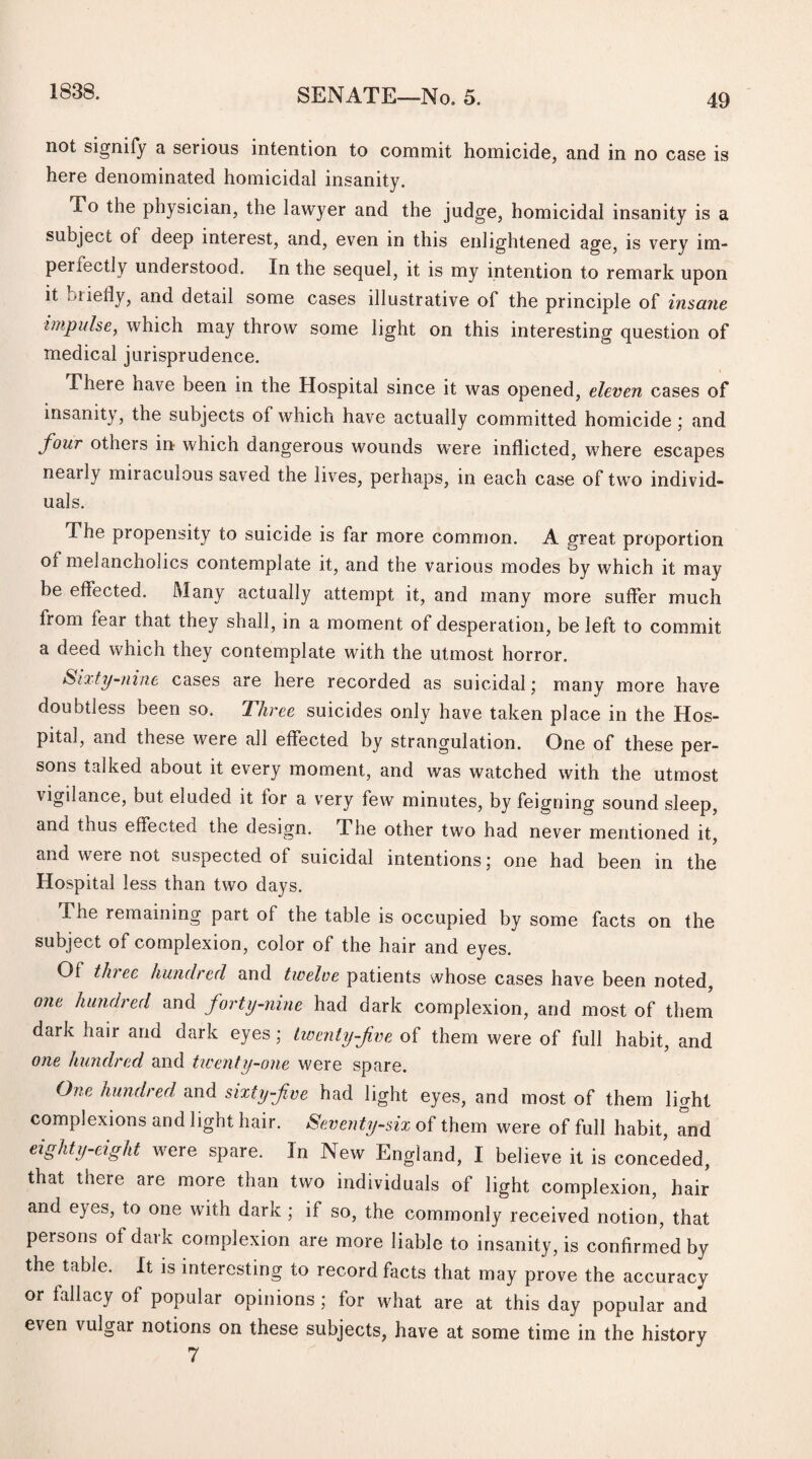 1838. not signify a serious intention to commit homicide, and in no case is here denominated homicidal insanity. To the physician, the lawyer and the judge, homicidal insanity is a subject of deep interest, and, even in this enlightened age, is very im¬ perfectly understood. In the sequel, it is my intention to remark upon it ..lieliy, and detail some cases illustrative of the principle of insane impulse, which may throw some light on this interesting question of medical jurisprudence. There nave been in the Hospital since it was opened, eleven cases of insanity, the subjects of which have actually committed homicide ; and four others in which dangerous wounds were inflicted, where escapes nearly miraculous saved the lives, perhaps, in each case of two individ¬ uals. The propensity to suicide is far more common. A great proportion of melancholics contemplate it, and the various modes by which it may be effected. Many actually attempt it, and many more suffer much from fear that they shall, in a moment of desperation, be left to commit a deed which they contemplate with the utmost horror. Sixty-nine cases are here recorded as suicidal; many more have doubtless been so. Three suicides only have taken place in the Hos¬ pital, and these were all effected by strangulation. One of these per¬ sons talked about it every moment, and was watched with the utmost vigilance, but eluded it for a very few minutes, by feigning sound sleep, and thus effected the design. The other two had never mentioned it, and were not suspected of suicidal intentions; one had been in the Hospital less than two days. ihe remaining part of the table is occupied by some facts on the subject of complexion, color of the hair and eyes. Of tin ee hundred and twelve patients whose cases have been noted, one hundred and forty-nine had dark complexion, and most of them dark hair and dark eyes; twenty-five of them were of full habit, and one hundred and twenty-one were spare. One hundred and sixty five had light eyes, and most of them light complexions and light hair. Seventy-six of them were of full habit, Tnd eighty-eight were spare. In New England, I believe it is conceded, that there are more than two individuals of light complexion, hair and eyes, to one with dark ; if so, the commonly received notion, that persons of dark complexion are more liable to insanity, is confirmed by the table. It is interesting to record facts that may prove the accuracy or fallacy of popular opinions ; for what are at this day popular and even vulgar notions on these subjects, have at some time in the history