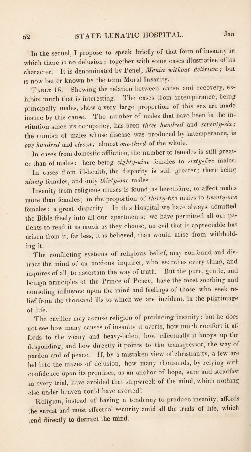 In the sequel, I propose to speak briefly of that form of insanity in which there is no delusion; together with some cases illustrative of its character. It is denominated by Penel, Mania without delirium; but is now better known by the term Moral Insanity. Table 15. Showing the relation between cause ana recoiery, ex¬ hibits much that is interesting. The cases from intempeiance, being principally males, show a very large proportion of this sex are made insane by this cause. The number of males that have been in the in¬ stitution since its occupancy, has been three hundred and seventy-six; the number of males whose disease was produced by intemperance, is one hundred and eleven; almost one-third of the whole. In cases from domestic affliction, the number of females is still great¬ er than of males ; there being eighty-nine females to sixty-jive males. In cases from ill-health, the disparity is still greatei ; there being ninety females, and only thirty-one males. Insanity from religious causes is found, as heretofore, to affect males more than females; in the proportion of thirty-two males to twenty-one females; a great disparity. In this Hospital we have always admitted the Bible freely into all our apartments; we have permitted all our pa¬ tients to read it as much as they choose, no evil that is appreciable has arisen from it, far less, it is believed, than would arise from withhold¬ ing it. The conflicting systems of religious belief, may confound and dis¬ tract the mind of an anxious inquirer, who searches every thing, and inquires of all, to ascertain the way of truth. But the pure, gentle, and benign principles of the Prince of Peace, have the most soothing and consoling influence upon the mind and feelings of those who seek re¬ lief from the thousand ills to which we are incident, in the pilgrimage of life. The caviller may accuse religion of producing insanity: but he does not see how many causes of insanity it averts, how much comfort it af¬ fords to the weary and heavy-laden, how effectually it buoys up the desponding, and how directly it points to the transgressor, the way of pardon and of peace. If, by a mistaken view of Christianity, a few are led into the mazes of delusion, how many thousands, by relying with confidence upon its promises, as an anchor of hope, sure and steadfast in every trial, have avoided that shipwreck of the mind, which nothing else under heaven could have averted! Religion, instead of having a tendency to produce insanity, affords the surest and most effectual security amid all the trials of life, which tend directly to distract the mind.