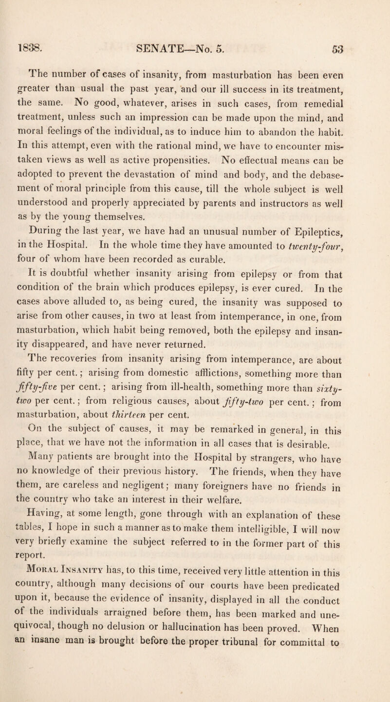 The number of cases of insanity, from masturbation has been even greater than usual the past year, and our ill success in its treatment, the same. No good, whatever, arises in such cases, from remedial treatment, unless such an impression can be made upon the mind, and moral feelings of the individual, as to induce him to abandon the habit. In this attempt, even with the rational mind, we have to encounter mis¬ taken views as well as active propensities. No effectual means can be adopted to prevent the devastation of mind and body, and the debase¬ ment of moral principle from this cause, till the whole subject is well understood and properly appreciated by parents and instructors as well as by the young themselves. During the last year, we have had an unusual number of Epileptics, in the Hospital. In the whole time they have amounted to twenty-four, four of whom have been recorded as curable. It is doubtful whether insanity arising from epilepsy or from that condition of the brain which produces epilepsy, is ever cured. In the cases above alluded to, as being cured, the insanity was supposed to arise from other causes, in two at least from intemperance, in one, from masturbation, which habit being removed, both the epilepsy and insan¬ ity disappeared, and have never returned. The recoveries from insanity arising from intemperance, are about fifty per cent.; arising from domestic afflictions, something more than fifty foe per cent.; arising from ill-health, something more than sixty - two per cent.; from religious causes, about fifty-two per cent.; from masturbation, about thirteen per cent. On the subject of causes, it may be remarked in general, in this place, that we have not the information in all cases that is desirable. Many patients are brought into the Hospital by strangers, who have no knowledge of their previous history. The friends, when they have them, are careless and negligent; many foreigners have no friends in the country who take an interest in their welfare. Having, at some length, gone through with an explanation of these tables, I hope in such a manner as to make them intelligible, I will now very briefly examine the subject referred to in the former part of this report. Moral Insanity has, to this time, received very little attention in this country, although many decisions of our courts have been predicated upon it, because the evidence of insanity, displayed in all the conduct of the individuals arraigned before them, has been marked and une¬ quivocal, though no delusion or hallucination has been proved. When an insane man is brought before the proper tribunal for committal to