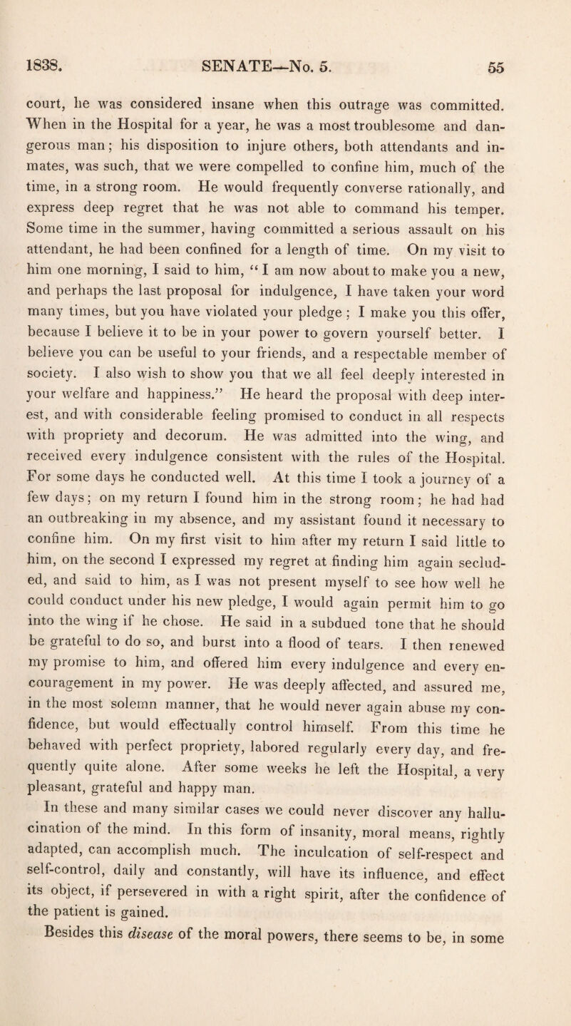 court, he was considered insane when this outrage was committed. When in the Hospital for a year, he was a most troublesome and dan¬ gerous man; his disposition to injure others, both attendants and in¬ mates, was such, that we were compelled to confine him, much of the time, in a strong room. He would frequently converse rationally, and express deep regret that he was not able to command his temper. Some time in the summer, having committed a serious assault on his attendant, he had been confined for a length of time. On my visit to him one morning, I said to him, “ I am now about to make you a new, and perhaps the last proposal for indulgence, I have taken your word many times, but you have violated your pledge ; I make you this offer, because I believe it to be in your power to govern yourself better, 1 believe you can be useful to your friends, and a respectable member of society. I also wish to show you that we all feel deeply interested in your welfare and happiness.” He heard the proposal with deep inter¬ est, and with considerable feeling promised to conduct in all respects with propriety and decorum. He was admitted into the wing, and received every indulgence consistent with the rules of the Hospital. For some days he conducted well. At this time I took a journey of a few days; on my return I found him in the strong room; he had had an outbreaking in my absence, and my assistant found it necessary to confine him. On my first visit to him after my return I said little to him, on the second I expressed my regret at finding him again seclud¬ ed, and said to him, as I was not present myself to see how well he could conduct under his new pledge, I would again permit him to go into the wing if he chose. He said in a subdued tone that he should be grateful io do so, and burst into a flood of tears. I then renewed my promise to him, and offered him every indulgence and every en¬ couragement in my power. He was deeply affected, and assured me, in the most solemn manner, that he would never again abuse my con¬ fidence, but would effectually control himself. From this time he behaved with perfect propriety, labored regularly every day, and fre¬ quently quite alone. After some weeks he left the Hospital, a very pleasant, grateful and happy man. In these and many similar cases we could never discover any hallu¬ cination of the mind. In this form of insanity, moral means, rightly adapted, can accomplish much. The inculcation of self-respect and self-control, daily and constantly, will have its influence, and effect its object, if persevered in with a right spirit, after the confidence of the patient is gained. Besides this disease of the moral powers, there seems to be, in some