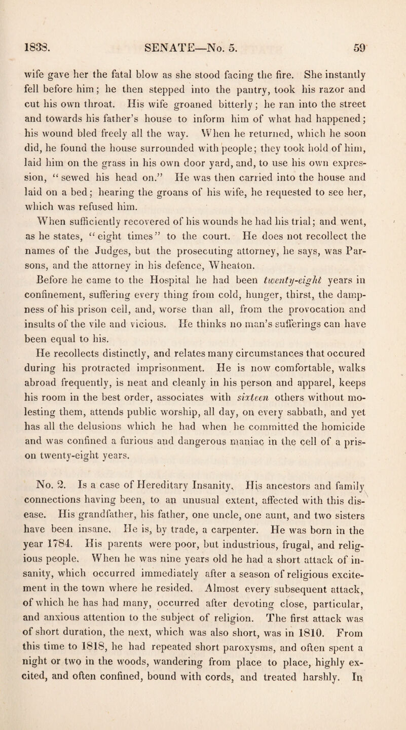 wife gave her the fatal blow as she stood facing the fire. She instantly fell before him; he then stepped into the pantry, took his razor and cut his own throat. His wife groaned bitterly; he ran into the street and towards his father’s house to inform him of what had happened; his wound bled freely all the way. When he returned, which he soon did, he found the house surrounded with people; they took hold of him, laid him on the grass in his own door yard, and, to use his own expres¬ sion, “ sewed his head on.” He was then carried into the house and laid on a bed; hearing the groans of his wife, he requested to see her, which was refused him. When sufficiently recovered of his wounds he had his trial; and went, as he states, “eight times” to the court. He does not recollect the names of the Judges, but the prosecuting attorney, he says, was Par¬ sons, and the attorney in his defence, Wheaton. Before he came to the Hospital he had been twenty-eight years in confinement, suffering every thing from cold, hunger, thirst, the damp¬ ness of his prison cell, and, worse than all, from the provocation and insults of the vile and vicious. He thinks no man’s sufferings can have been equal to his. He recollects distinctly, and relates many circumstances that occured during his protracted imprisonment. He is now comfortable, walks abroad frequently, is neat and cleanly in his person and apparel, keeps his room in the best order, associates with sixteen others without mo¬ lesting them, attends public worship, all day, on every sabbath, and yet has all the delusions which he had when he committed the homicide and was confined a furious and dangerous maniac in the cell of a pris¬ on twenty-eight years. No. 2. Is a case of Hereditary Insanity. His ancestors and family connections having been, to an unusual extent, affected with this dis¬ ease. His grandfather, his father, one uncle, one aunt, and two sisters have been insane. He is, by trade, a carpenter. He was born in the year 1784. His parents were poor, but industrious, frugal, and relig¬ ious people. When he was nine years old he had a short attack of in¬ sanity, which occurred immediately after a season of religious excite¬ ment in the town where he resided. Almost every subsequent attack, of which he has had many, occurred after devoting close, particular, and anxious attention to the subject of religion. The first attack was of short duration, the next, which was also short, was in 1810. From this time to 1818, he had repeated short paroxysms, and often spent a night or two in the woods, wandering from place to place, highly ex¬ cited, and often confined, bound with cords, and treated harshly. In