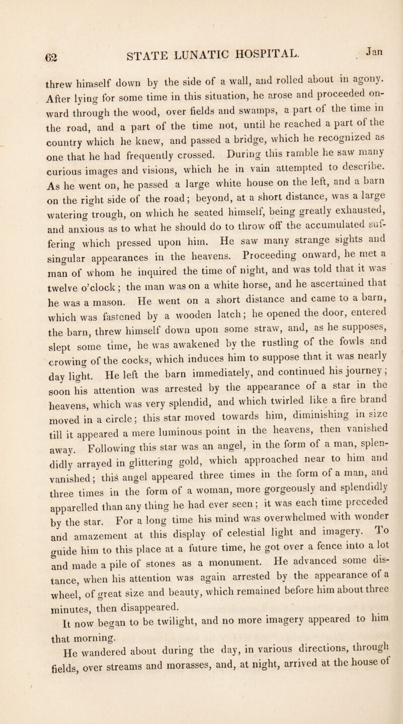 threw himself down by the side of a wall, and rolled about m agony. After lying for some time in this situation, he arose and proceeded on¬ ward through the wood, over fields and swamps, a part of the time in the road, and a part of the time not, until he reached apart of the country which he knew, and passed a bridge, which he recognized as one that he had frequently crossed. During this ramble he saw man) curious images and visions, which he in vain attempted to describe. As he went on, he passed a large white house on the left, and a barn on the right side of the road; beyond, at a short distance, was a large watering trough, on which he seated himself, being greatly exhausted, and anxious as to what he should do to throw off the accumulated suf¬ fering which pressed upon him. He saw many strange sights and singular appearances in the heavens. Proceeding onward, he met a man of whom he inquired the time of night, and was told that it was twelve o’clock; the man was on a white horse, and he ascertained that he was a mason. He went on a short distance and came to a barn, which was fastened by a wooden latch; he opened the door, entered the barn, threw himself down upon some straw, and, as he supposes, slept some time, he was awakened by the rustling of the fowls and crowing of the cocks, which induces him to suppose that it was nearly day light. He left the barn immediately, and continued his journey ; soon his attention was arrested by the appearance of a star in the heavens, which was very splendid, and which twirled like a fire brand moved in a circle; this star moved towards him, diminishing in size till it appeared a mere luminous point in the heavens, then vanished away. Following this star was an angel, in the form of a man, splen¬ didly arrayed in glittering gold, which approached near to him and vanished; this angel appeared three times in the form of a man, and three times in the form of a woman, more gorgeously and splendidly apparelled than any thing he had ever seen; it was each time preceded by the star. For a long time his mind was overwhelmed with wonder and amazement at this display of celestial light and imagery. To guide him to this place at a future time, he got over a fence into a lot and made a pile of stones as a monument. He advanced some ins¬ tance, when his attention was again arrested by the appearance of a wheel, of great size and beauty, which remained before him about three minutes, then disappeared. It now began to be twilight, and no more imagery appeared to him that morning. He wandered about during the day, in various directions, through fields over streams and morasses, and, at night, arrived at the house ot