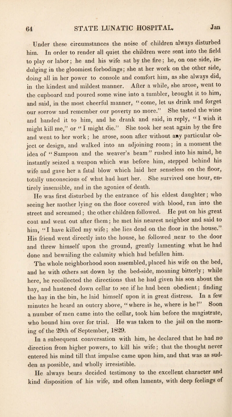 Under these circumstances the noise of children always disturbed him. In order to render all quiet the children were sent into the field to play or labor; he and his wife sat by the fire; he, on one side, in¬ dulging in the gloomiest forbodings; she at her work on the other side, doing all in her power to console and comfort him, as she always did, in the kindest and mildest manner. After a while, she arose, went to the cupboard and poured some wine into a tumbler, brought it to him, and said, in the most cheerful manner, “ come, let us drink and forget our sorrow and remember our poverty no more.” She tasted the wine and handed it to him, and he drank and said, in reply, “ I wish it might kill me,” or “ I might die.” She took her seat again by the fire and went to her work; he arose, soon after without any particular ob¬ ject or design, and walked into an adjoining room; in a moment the idea of “Sampson and the weaver’s beam” rushed into his mind, he instantly seized a weapon which was before him, stepped behind his wife and gave her a fatal blow which laid her senseless on the floor, totally unconscious of what had hurt her. She survived one hour, en¬ tirely insensible, and in the agonies of death. He was first disturbed by the entrance of his eldest daughter; who seeing her mother lying on the floor covered with blood, ran into the street and screamed; the other children followed. He put on his great coat and went out after them; he met his nearest neighbor and said to him, “I have killed my wife; she lies dead on the floor in the house.” His friend went directly into the house, he followed near to the door and threw himself upon the ground, greatly lamenting what he had done and bewailing the calamity which had befallen him. The whole neighborhood soon assembled, placed his wife on the bed, and he with others sat down by the bed-side, moaning bitterly; while here, he recollected the directions that he had given his son about the hay, and hastened down cellar to see if he had been obedient; finding the hay in the bin, he laid himself upon it in great distress. In a few minutes he heard an outcry above, “where is he, where is he?” Soon a number of men came into the cellar, took him before the magistrate, who bound him over for trial. He was taken to the jail on the morn¬ ing of the 29th of September, 1829. In a subsequent conversation with him, he declared that he had no direction from higher powers, to kill his wife; that the thought never entered his mind till that impulse came upon him, and that was as sud¬ den as possible, and wholly irresistible. He always bears decided testimony to the excellent character and kind disposition of his wife, and often laments, with deep feelings of