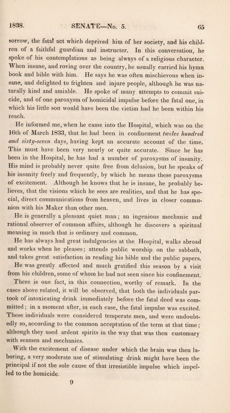 sorrow, the fatal act which deprived him of her society, and his child¬ ren of a faithful guardian and instructer. In this conversation, he spoke of his contemplations as being always of a religious character. When insane, and roving over the country, he usually carried his hymn book and bible with him. He says he was often mischievous when in¬ sane, and delighted to frighten and injure people, although he was na¬ turally kind and amiable. He spoke of many attempts to commit sui¬ cide, and of one paroxysm of homicidal impulse before the fatal one, in which his little son would have been the victim had he been within his reach. He informed me, when he came into the Hospital, which was on the 16th of March 1833, that he had been in confinement twelve hundred and sixty-seven days, having kept an accurate account of the time. This must have been very nearly or quite accurate. Since he has been in the Hospital, he has had a number of paroxysms of insanity. His mind is probably never quite free from delusion, but he speaks of his insanity freely and frequently, by which he means these paroxysms of excitement. Although he knows that he is insane, he probably be¬ lieves, that the visions which he sees are realities, and that he has spe¬ cial, direct communications from heaven, and lives in closer commu¬ nion with his Maker than other men. He is generally a pleasant quiet man; an ingenious mechanic and rational observer of common affairs, although he discovers a spiritual meaning in much that is ordinary and common. He has always had great indulgencies at the Hospital, walks abroad and works when he pleases; attends public worship on the sabbath, and takes great satisfaction in reading his bible and the public papers. He was greatly affected and much gratified this season by a visit from his children, some of whom he had not seen since his confinement. There is one fact, in this connection, worthy of remark. In the cases above related, it will be observed, that both the individuals par¬ took of intoxicating drink immediately before the fatal deed was com¬ mitted ; in a moment after, in each case, the fatal impulse was excited. These individuals were considered temperate men, and were undoubt¬ edly so, according to the common acceptation of the term at that time ; although they used ardent spirits in the way that was then customary with seamen and mechanics. With the excitement of disease under which the brain was then la¬ boring, a very moderate use of stimulating drink might have been the principal if not the sole cause of that irresistible impulse which impel¬ led to the homicide. 9