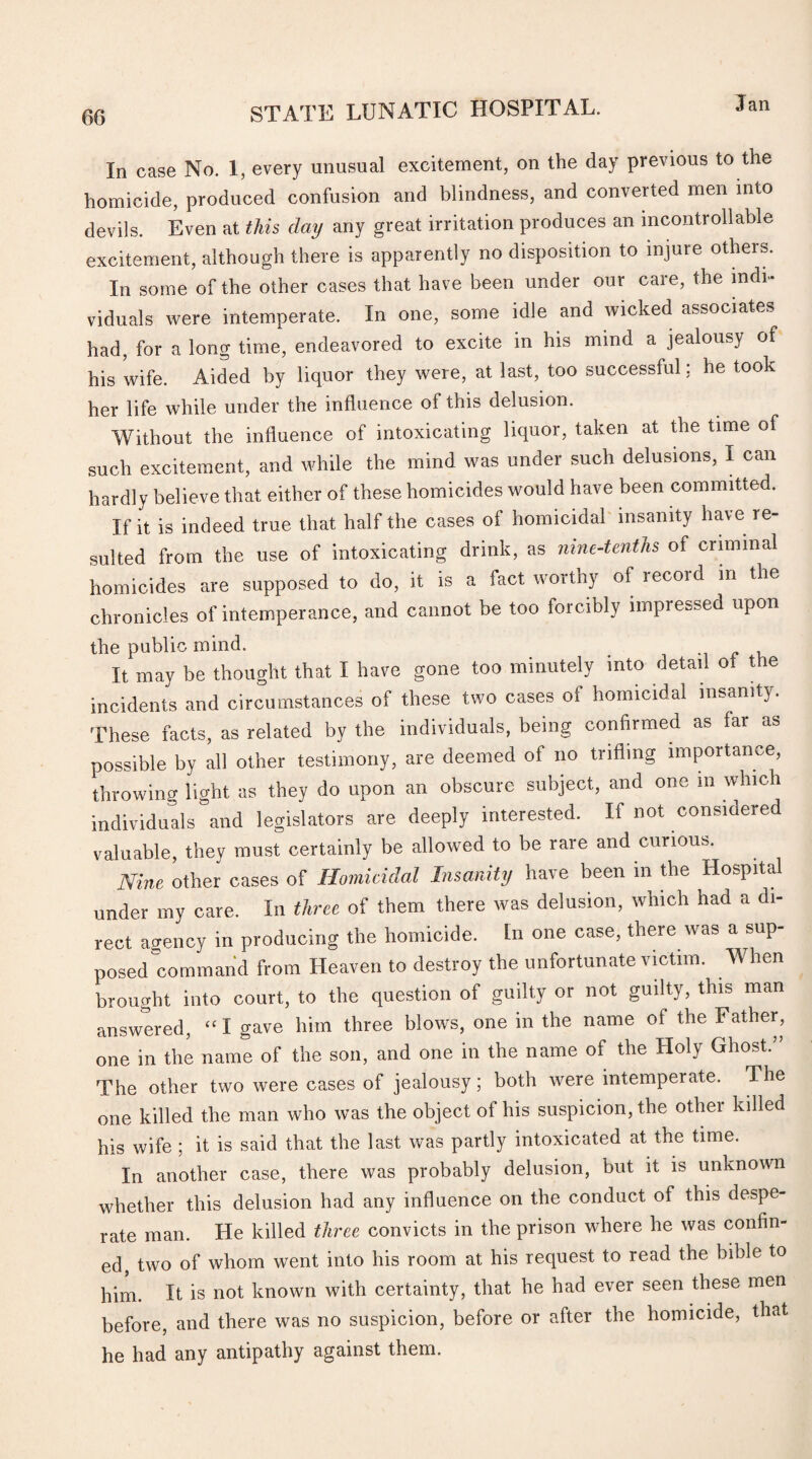 In case No. 1, every unusual excitement, on the day previous to the homicide, produced confusion and blindness, and converted men into devils. Even at this day any great irritation produces an incontr oil able excitement, although there is apparently no disposition to injure others. In some of the other cases that have been under our care, the indi¬ viduals were intemperate. In one, some idle and wicked associates had, for a long time, endeavored to excite in his mind a jealousy of his wife. Aided by liquor they were, at last, too successful; he took her life while under the influence of this delusion. Without the influence of intoxicating liquor, taken at the time of such excitement, and while the mind was under such delusions, I can hardly believe that either of these homicides would have been committed. If it is indeed true that half the cases of homicidal insanity have re¬ sulted from the use of intoxicating drink, as nine-tenths of criminal homicides are supposed to do, it is a fact worthy of record in the chronicles of intemperance, and cannot be too forcibly impressed upon the public mind. # , It may be thought that I have gone too minutely into detail of the incidents and circumstances of these two cases of homicidal insanity. These facts, as related by the individuals, being confirmed as far as possible by all other testimony, are deemed of no trifling importance, throwing light as they do upon an obscure subject, and one m which individuals and legislators are deeply interested. If not considered valuable, they must certainly be allowed to be rare and curious. Nine other cases of Homicidal Insanity have been m the Hospital under my care. In three of them there was delusion, which had a di¬ rect agency in producing the homicide. In one case, there was a sup¬ posed command from Heaven to destroy the unfortunate victim. When brought into court, to the question of guilty or not guilty, this man answered, “I gave him three blows, one in the name of the Father, one in the name of the son, and one in the name of the Holy Ghost.” The other two were cases of jealousy; both were intemperate. The one killed the man who was the object of his suspicion, the other killed his wife ; it is said that the last was partly intoxicated at the time. In another case, there was probably delusion, but it is unknown whether this delusion had any influence on the conduct of this despe¬ rate man. He killed three convicts in the prison where he was confin¬ ed, two of whom went into his room at his request to read the hible to him. It is not known with certainty, that he had ever seen these men before, and there was no suspicion, before or after the homicide, that he had any antipathy against them.