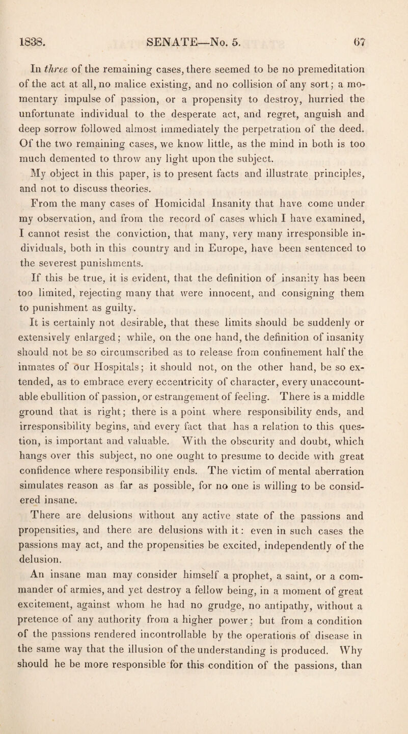 In three of the remaining cases, there seemed to be no premeditation of the act at all, no malice existing, and no collision of any sort; a mo¬ mentary impulse of passion, or a propensity to destroy, hurried the unfortunate individual to the desperate act, and regret, anguish and deep sorrow followed almost immediately the perpetration of the deed. Of the two remaining cases, we know little, as the mind in both is too much demented to throw any light upon the subject. My object in this paper, is to present facts and illustrate principles, and not to discuss theories. From the many cases of Homicidal Insanity that have come under my observation, and from the record of cases which I have examined, I cannot resist the conviction, that many, very many irresponsible in¬ dividuals, both in this country and in Europe, have been sentenced to the severest punishments. If this be true, it is evident, that the definition of insanity has been too limited, rejecting many that were innocent, and consigning them to punishment as guilty. It is certainly not desirable, that these limits should be suddenly or extensively enlarged; while, on the one hand, the definition of insanity should not be so circumscribed as to release from confinement half the inmates of our Hospitals; it should not, on the other hand, be so ex¬ tended, as to embrace every eccentricity of character, every unaccount¬ able ebullition of passion, or estrangement of feeling. There is a middle ground that is right; there is a point where responsibility ends, and irresponsibility begins, and every fact that has a relation to this ques¬ tion, is important and valuable. With the obscurity and doubt, which hangs over this subject, no one ought to presume to decide with great confidence where responsibility ends. The victim of mental aberration simulates reason as far as possible, for no one is willing to be consid¬ ered insane. There are delusions without any active state of the passions and propensities, and there are delusions with it: even in such cases the passions may act, and the propensities be excited, independently of the delusion. An insane man may consider himself a prophet, a saint, or a com¬ mander of armies, and yet destroy a fellow being, in a moment of great excitement, against whom he had no grudge, no antipathy, without a pretence of any authority from a higher power; but from a condition of the passions rendered incontrollable by the operations of disease in the same way that the illusion of the understanding is produced. Why should he be more responsible for this condition of the passions, than