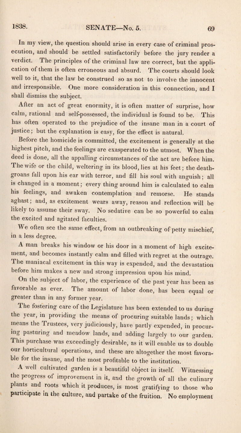 1838. In my view, the question should arise in every case of criminal pros¬ ecution, and should be settled satisfactorily before the jury render a verdict. The principles of the criminal law are correct, but the appli¬ cation of them is often erroneous and absurd. The courts should look well to it, that the law be construed so as not to involve the innocent and irresponsible. One more consideration in this connection, and I shall dismiss the subject. After an act of great enormity, it is often matter of surprise, how calm, rational and self-possessed, the individual is found to be. This has often operated to the prejudice of the insane man in a court of justice; but the explanation is easy, for the effect is natural. Before the homicide is committed, the excitement is generally at the highest pitch, and the feelings are exasperated to the utmost. When the deed is done, all the appalling circumstances of the act are before him. The wife or the child, weltering in its blood, lies at his feet; the death- groans fall upon his ear with terror, and fill his soul with anguish; all is changed in a moment; every thing around him is calculated to calm his feelings, and awaken contemplation and remorse. He stands aghast; and, as excitement wears away, reason and reflection will be likely to assume their sway. No sedative can be so powerful to calm the excited and agitated faculties. We often see the same effect, from an outbreaking of petty mischief, in a less degree. A man breaks his window or his door in a moment of high excite¬ ment, and becomes instantly calm and filled with regret at the outrage. .The maniacal excitement in this way is expended, and the devastation before him makes a new and strong impression upon his mind. On the subject of labor, the experience of the past year has been as favorable as ever. The amount of labor done, has been equal or greater than in any former year. 1 he fostering care of the Legislature has been extended to us during the year, in providing the means of procuring suitable lands; which means the Trustees, very judiciously, have partly expended, in procur¬ ing pasturing and meadow lands, and adding largely to our garden. This purchase was exceedingly desirable, as it will enable us to double our horticultural operations, and these are altogether the most favora¬ ble for the insane, and the most profitable to the institution. A well cultivated garden is a beautiful object in itself. Witnessing the piOgiess of improvement in it, and the growth of all the culinary plants and roots which it produces, is most gratifying to those who participate in the culture, and partake of the fruition. No employment