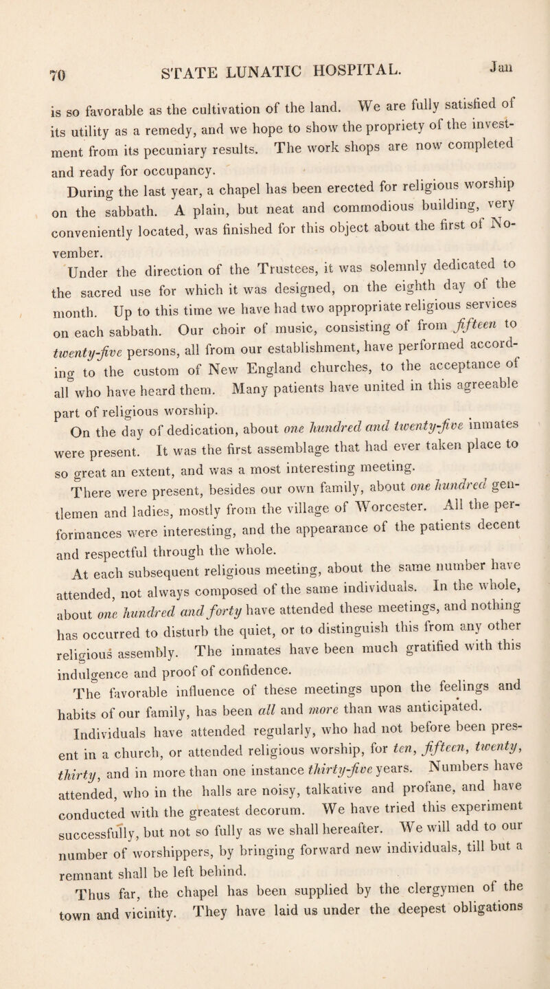 Jail is so favorable as the cultivation of the land. We are fully satished of its utility as a remedy, and we hope to show the propriety of the invest¬ ment from its pecuniary results. The work shops are now completed and ready for occupancy. During the last year, a chapel has been erected for religious worship on the sabbath. A plain, but neat and commodious building, very conveniently located, was finished for this object about the first of No¬ vember. Under the direction of the Trustees, it was solemnly dedicated to the sacred use for which it was designed, on the eighth day of the month. Up to this time we have had two appropriate religious services on each sabbath. Our choir of music, consisting of from fifteen to twenty-five persons, all from our establishment, have performed accoid ing to the custom of New England churches, to the acceptance of all who have heard them. Many patients have united in this agreeable part of religious worship. On the day of dedication, about one hundred and twenty-five inmates were present. It was the first assemblage that had ever taken place to so great an extent, and was a most interesting meeting. There were present, besides our own family, about one hundred gen- tlemen and ladies, mostly from the village of Worcester. All the per¬ formances were interesting, and the appearance of the patients decent and respectful through the whole. At each subsequent religious meeting, about the same number have attended, not always composed of the same individuals. In the whole, about one hundred and forty have attended these meetings, and nothing has occurred to disturb the quiet, or to distinguish this from any other religious assembly. The inmates have been much gratified with this indulgence and proof of confidence. The favorable influence of these meetings upon the feelings and habits of our family, has been all and more than was anticipated. Individuals have attended regularly, who had not before been pres¬ ent in a church, or attended religious worship, for ten, fifteen, twenty, thirty, and in more than one instance thirty-five years. Numbers have attended, who in the halls are noisy, talkative and prolane, and have conducted with the greatest decorum. We have tried this experiment successfully, but not so fully as we shall hereafter. We will add to our number of worshippers, by bringing forward new individuals, till but a remnant shall be left behind. Thus far, the chapel has been supplied by the clergymen ol the town and vicinity. They have laid us under the deepest obligations