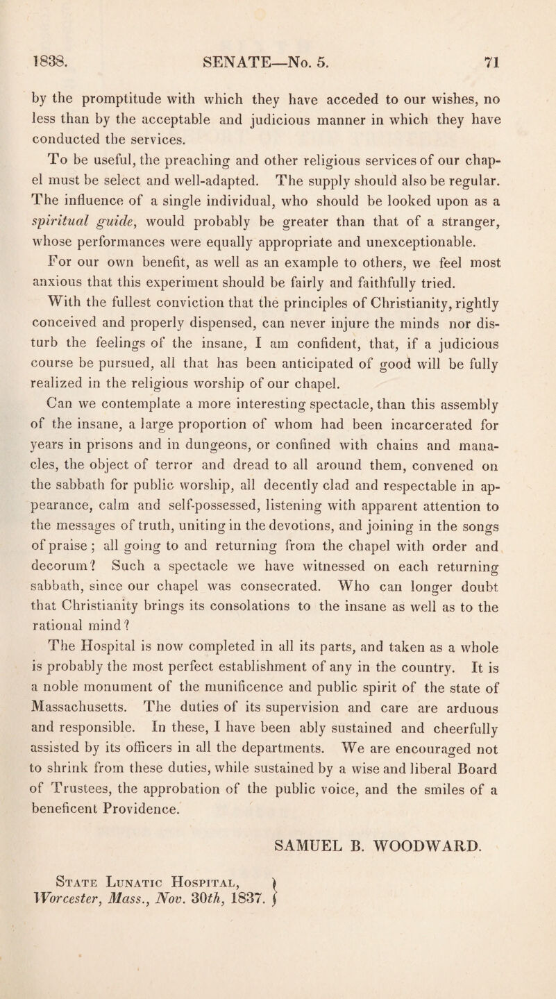 by the promptitude with which they have acceded to our wishes, no less than by the acceptable and judicious manner in which they have conducted the services. To be useful, the preaching and other religious services of our chap¬ el must be select and well-adapted. The supply should also be regular. The influence of a single individual, who should be looked upon as a spiritual guide, would probably be greater than that of a stranger, whose performances were equally appropriate and unexceptionable. For our own benefit, as well as an example to others, we feel most anxious that this experiment should be fairly and faithfully tried. With the fullest conviction that the principles of Christianity, rightly conceived and properly dispensed, can never injure the minds nor dis¬ turb the feelings of the insane, I am confident, that, if a judicious course be pursued, all that has been anticipated of good will be fully realized in the religious worship of our chapel. Can we contemplate a more interesting spectacle, than this assembly of the insane, a large proportion of whom had been incarcerated for years in prisons and in dungeons, or confined with chains and mana¬ cles, the object of terror and dread to all around them, convened on the sabbath for public worship, all decently clad and respectable in ap¬ pearance, calm and self-possessed, listening with apparent attention to the messages of truth, uniting in the devotions, and joining in the songs of praise ; all going to and returning from the chapel with order and decorum'? Such a spectacle we have witnessed on each returning sabbath, since our chapel was consecrated. Who can longer doubt that Christianity brings its consolations to the insane as well as to the rational mind ? The Hospital is now completed in all its parts, and taken as a whole is probably the most perfect establishment of any in the country. It is a noble monument of the munificence and public spirit of the state of Massachusetts. The duties of its supervision and care are arduous and responsible. In these, I have been ably sustained and cheerfully assisted by its officers in all the departments. We are encouraged not to shrink from these duties, while sustained by a wise and liberal Board of Trustees, the approbation of the public voice, and the smiles of a beneficent Providence. SAMUEL B. WOODWARD. State Lunatic Hospital, Worcester, Mass., Nov. 30th, 1837.