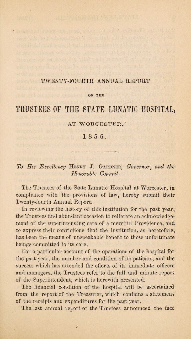 TWENTY-FOURTH ANNUAL REPORT OF THS TRUSTEES OF THE STATE LUNATIC HOSPITAL, AT WORCESTER, 1 8 5 6. To His Excellency Henry J. G-ardner, Governor, and the Honorable Council. The Trustees of the State Lunatic Hospital at Worcester, in compliance with the provisions of law, hereby submit their Twenty-fourth Annual Report. In reviewing the history of this institution for the past year, the Trustees find abundant occasion to reiterate an acknowledge¬ ment of the superintending care of a merciful Providence, and to express their convictions that the institution, as heretofore, has been the means of unspeakable benefit to those unfortunate beings committed to its care. For a particular account of the operations of the hospital for the past year, the number and condition of its patients, and the success which has attended the efforts of its immediate officers and managers, the Trustees refer to the full and minute report of the Superintendent, which is herewith presented. The financial condition of the hospital will be ascertained from the report of the Treasurer, which contains a statement of the receipts and expenditures for the past year. The last annual report of the Trustees announced the fact