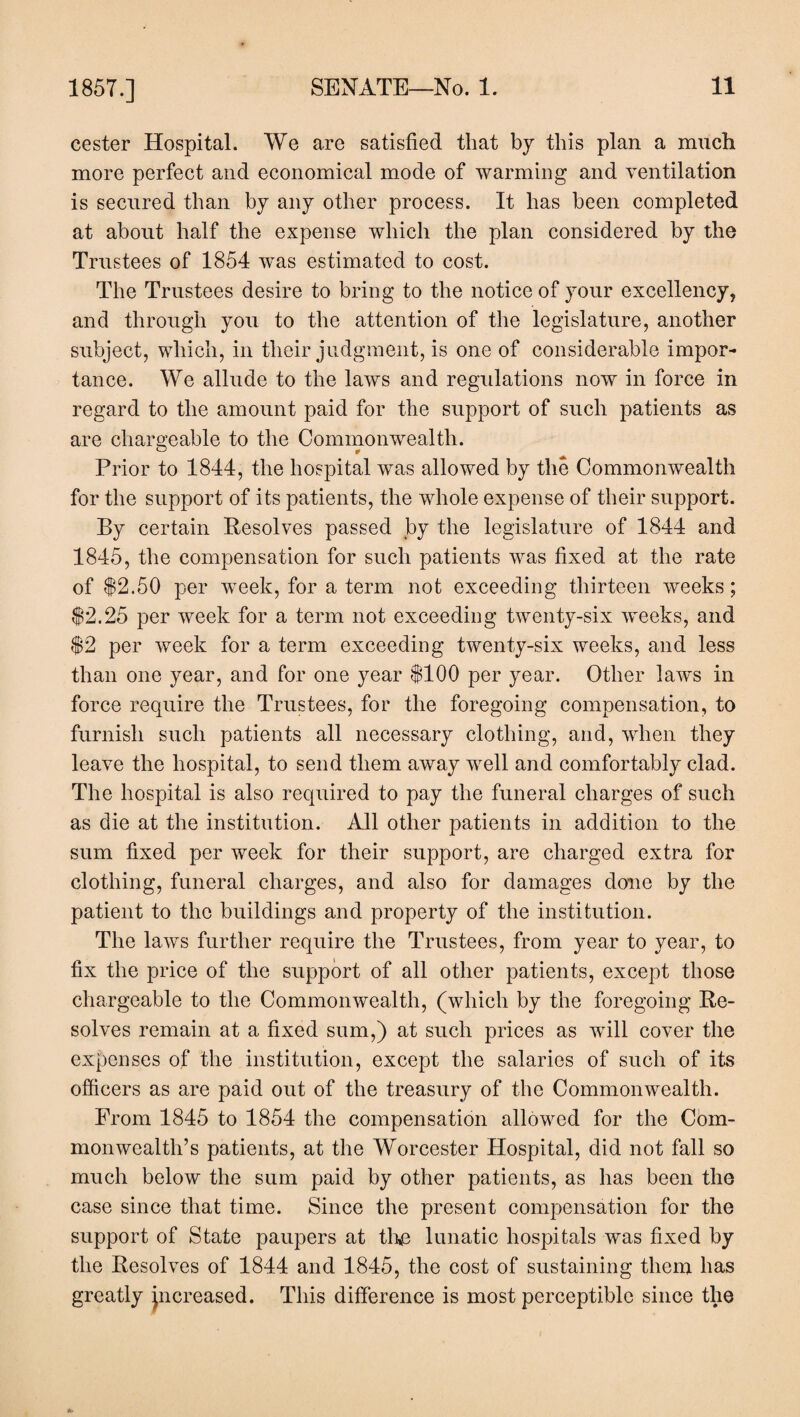 cester Hospital. We are satisfied that by this plan a much more perfect and economical mode of warming and ventilation is secured than by any other process. It has been completed at about half the expense which the plan considered by the Trustees of 1854 was estimated to cost. The Trustees desire to bring to the notice of your excellency, and through you to the attention of the legislature, another subject, which, in their judgment, is one of considerable impor¬ tance. We allude to the laws and regulations now in force in regard to the amount paid for the support of such patients as are chargeable to the Commonwealth. Prior to 1844, the hospital was allowed by the Commonwealth for the support of its patients, the whole expense of their support. By certain Resolves passed by the legislature of 1844 and 1845, the compensation for such patients was fixed at the rate of $2.50 per week, for a term not exceeding thirteen weeks; $2.25 per week for a term not exceeding twenty-six weeks, and $2 per week for a term exceeding twenty-six weeks, and less than one year, and for one year $100 per year. Other laws in force require the Trustees, for the foregoing compensation, to furnish such patients all necessary clothing, and, when they leave the hospital, to send them away well and comfortably clad. The hospital is also required to pay the funeral charges of such as die at the institution. All other patients in addition to the sum fixed per week for their support, are charged extra for clothing, funeral charges, and also for damages done by the patient to the buildings and property of the institution. The laws further require the Trustees, from year to year, to fix the price of the support of all other patients, except those chargeable to the Commonwealth, (which by the foregoing Re¬ solves remain at a fixed sum,) at such prices as will cover the expenses of the institution, except the salaries of such of its officers as are paid out of the treasury of the Commonwealth. From 1845 to 1854 the compensation allowed for the Com¬ monwealth’s patients, at the Worcester Hospital, did not fall so much below the sum paid by other patients, as has been the case since that time. Since the present compensation for the support of State paupers at the lunatic hospitals was fixed by the Resolves of 1844 and 1845, the cost of sustaining them has greatly jncreased. This difference is most perceptible since the